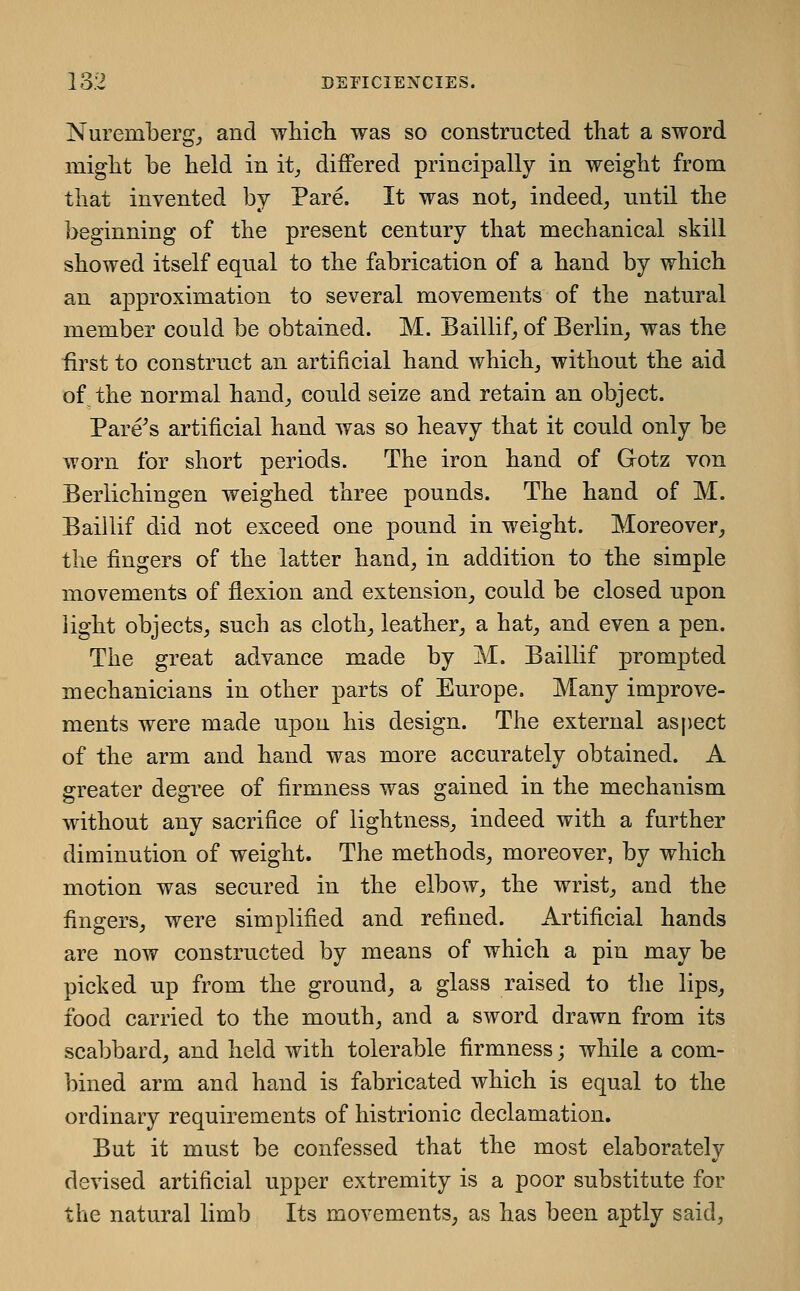 Nuremberg^ and which was so constructed that a sword might be held in it^ differed principally in weight from that invented by Pare. It was not^ indeed, until the beginning of the present century that mechanical skill showed itself equal to the fabrication of a hand by which an approximation to several movements of the natural member could be obtained. M. Baillif, of Berlin_, was the first to construct an artificial hand which, without the aid of the normal hand, could seize and retain an object. Parens artificial hand was so heavy that it could only be worn for short periods. The iron hand of Gotz von Berlichingen weighed three pounds. The hand of M. Baillif did not exceed one pound in weight. Moreover, the fingers of the latter hand, in addition to the simple movements of flexion and extension, could be closed upon light objects, such as cloth, leather, a hat, and even a pen. The great advance made by M. Baillif prompted mechanicians in other parts of Europe. Many improve- ments were made upon his design. The external asjiect of the arm and hand was more accurately obtained. A greater degree of firmness was gained in the mechanism without any sacrifice of lightness, indeed with a farther diminution of weight. The methods, moreover, by which motion was secured in the elbow, the wrist, and the fingers, were simplified and refined. Artificial hands are now constructed by means of which a pin may be picked up from the ground, a glass raised to the lips, food carried to the mouth, and a sword drawn from its scabbard, and held with tolerable firmness; while a com- bined arm and hand is fabricated which is equal to the ordinary requirements of histrionic declamation. But it must be confessed that the most elaborately devised artificial upper extremity is a poor substitute for the natural limb Its movements, as has been aptly said.