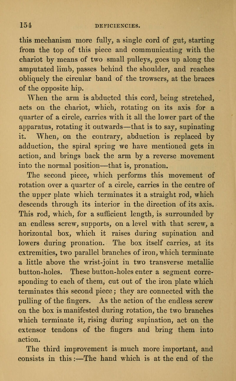 this mechanism more fully, a single cord of gut, starting from the top of this piece and communicating with the chariot by means of two small pulleys, goes up along the amputated limb, passes behind the shoulder, and reaches obliquely the circular band of the trowsers, at the braces of the opposite hip. When the arm is abducted this cord, being stretched, acts on the chariot, which, rotating on its axis for a quarter of a circle, carries with it all the lower part of the apparatus, rotating it outwards—that is to say, supinating it. When, on the contrary, abduction is replaced by adduction, the spiral spring we have mentioned gets in action, and brings back the arm by a reverse movement into the normal position—that is, pronation. The second piece, which performs this movement of rotation over a quarter of a circle, carries in the centre of the upper plate which terminates it a straight rod, which descends through its interior in the direction of its axis. This rod, which, for a sufficient length, is surrounded by an endless screw, supports, on a level with that screw, a horizontal box, which it raises during supination and lowers during pronation. The box itself carries, at its extremities, two parallel branches of iron, which terminate a little above the wrist-joint in two transverse metallic button-holes. These button-holes enter a segment corre- sponding to each of them, cut out of the iron plate which terminates this second piece; they are connected with the pulling of the fingers. As the action of the endless screw on the box is manifested during rotation, the two branches which terminate it, rising during supination, act on the extensor tendons of the fingers and bring them into action. The third improvement is much more important, and consists in this:—The hand which is at the end of the