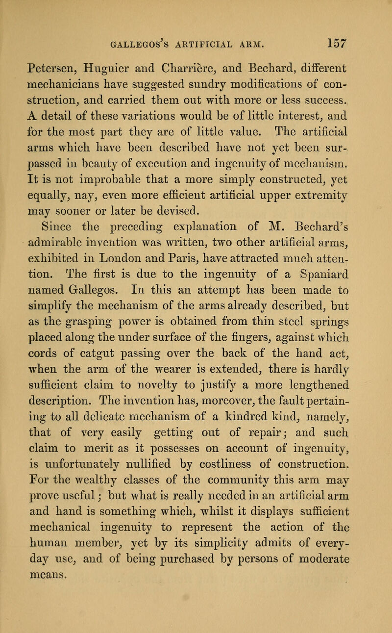 Petersen, Huguier and Charriere, and Bechard, different meclianicians have suggested sundry modifications of con- struction, and carried them out with more or less success. A detail of these variations would be of little interest, and for the most part they are of little value. The artificial arms which have been described have not yet been sur- passed in beauty of execution and ingenuity of mechanism. It is not improbable that a more simply constructed, yet equally, nay, even more efficient artificial upper extremity may sooner or later be devised. Since the preceding explanation of M. Bechard's admirable invention was written, two other artificial arms, exhibited in London and Paris, have attracted much atten- tion. The first is due to the ingenuity of a Spaniard named Gallegos. In this an attempt has been made to simplify the mechanism of the arms already described, but as the grasping power is obtained from thin steel springs placed along the under surface of the fingers, against which cords of catgut passing over the back of the hand act, when the arm of the w^earer is extended, there is hardly sufficient claim to novelty to justify a more lengthened description. The invention has, moreover, the fault pertain- ing to all delicate mechanism of a kindred kind, namely, that of very easily getting out of repair; and such claim to merit as it possesses on account of ingenuity, is unfortunately nullified by costliness of construction. For the wealthy classes of the community this arm may prove useful; but what is really needed in an artificial arm and hand is something which, whilst it displays sufficient mechanical ingenuity to represent the action of the human member, yet by its simplicity admits of every- day use, and of being purchased by persons of moderate means.