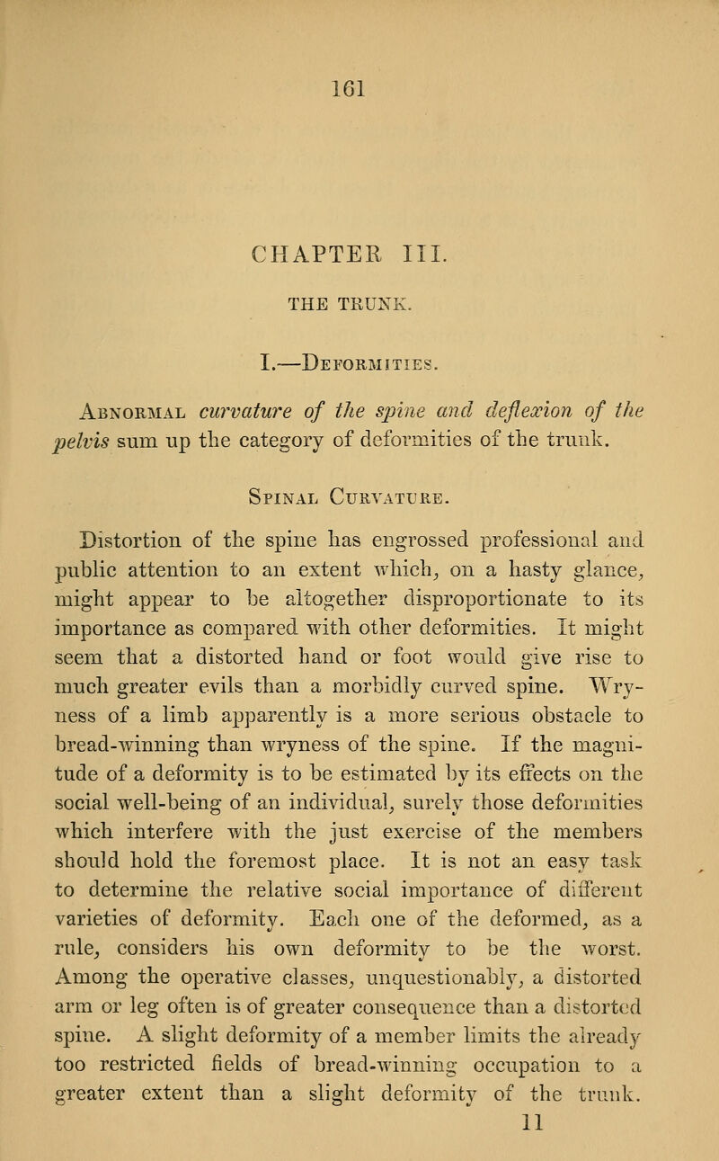 CHAPTER III. THE TRUNK. I.—Deformities. Abnormal curvature of the spine and deflexion of the pelvis sum up the category of deformities of the trunk. Spinal Curvature. Distortion of the spine has engrossed professional and public attention to an extent which^ on a hasty glance, might appear to be altogether disproportionate to its importance as compared with other deformities. It might seem that a distorted hand or foot would give rise to much greater evils than a morbidly curved spine. Wry- ness of a limb apparently is a more serious obstacle to bread-winning than wryness of the spine. If the magni- tude of a deformity is to be estimated by its effects on the social well-being of an individual, surely those deformities which interfere with the just exercise of the members should hold the foremost place. It is not an easy task to determine the relative social importance of different varieties of deformity. Each one of the deformed, as a rule^ considers his own deformity to be the worst. Among the operative classes, unquestionably, a distorted arm or leg often is of greater consequence than a distorted spine. A slight deformity of a member limits the already too restricted fields of bread-winning occupation to a greater extent than a slight deformity of the trunk. 11