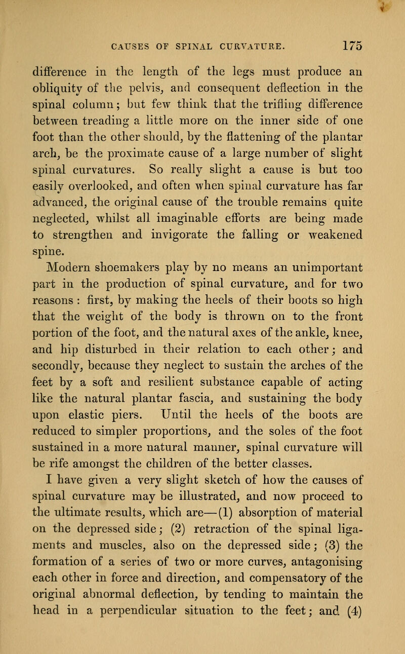 difference in tlie length of the legs must produce an obliquity of the pelvis, and consequent deflection in the spinal column; but few think that the trifling difference between treading a little more on the inner side of one foot than the other should, by the flattening of the plantar arch, be the proximate cause of a large number of slight spinal curvatures. So really slight a cause is but too easily overlooked, and often when spinal curvature has far advanced, the original cause of the trouble remains quite neglected, whilst all imaginable efforts are being made to strengthen and invigorate the falling or weakened spine. Modern shoemakers play by no means an unimportant part in the production of spinal curvature, and for two reasons : first, by making the heels of their boots so high that the weight of the body is thrown on to the front portion of the foot, and the natural axes of the ankle, knee, and hip disturbed in their relation to each other; and secondly, because they neglect to sustain the arches of the feet by a soft and resilient substance capable of acting like the natural plantar fascia, and sustaining the body upon elastic piers. Until the heels of the boots are reduced to simpler proportions, and the soles of the foot sustained in a more natural manner, spinal curvature will be rife amongst the children of the better classes. I have given a very slight sketch of how the causes of spinal curvature may be illustrated, and now proceed to the ultimate results, which are— (1) absorption of material on the depressed side; (2) retraction of the spinal liga- ments and muscles, also on the depressed side; (3) the formation of a series of two or more curves, antagonising each other in force and direction, and compensatory of the original abnormal deflection, by tending to maintain the head in a perpendicular situation to the feet; and (4)