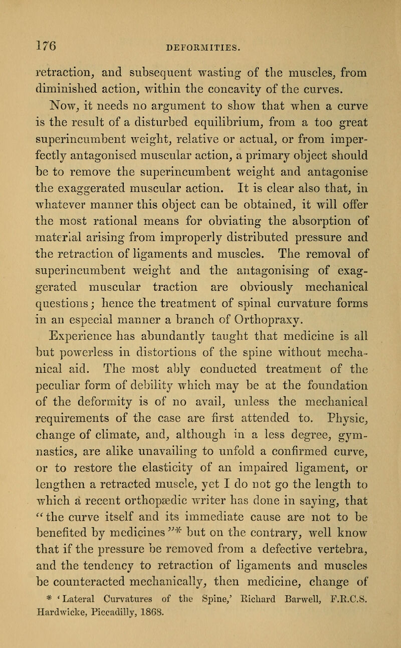 retraction^ and subsequent wasting of the muscles^ from diminished action, within the concavity of the curves. Now_, it needs no argument to show that when a curve is the result of a disturbed equilibrium, from a too great superincumbent weight, relative or actual, or from imper- fectly antagonised muscular action, a primary object should be to remove the superincumbent weight and antagonise the exaggerated muscular action. It is clear also that, in whatever manner this object can be obtained, it will offer the most rational means for obviating the absorption of material arising from improperly distributed pressure and the retraction of ligaments and muscles. The removal of superincumbent weight and the antagonising of exag- gerated muscular traction are obviously mechanical questions; hence the treatment of spinal curvature forms in an especial manner a branch of Orthopraxy. Experience has abundantly taught that medicine is all but powerless in distortions of the spine without mecha-- nical aid. The most ably conducted treatment of the peculiar form of debility which may be at tbe foundation of the deformity is of no avail, unless the mechanical requirements of the case are first attended to. Physic, change of climate, and, although in a less degree, gjm- nastics, are alike unavailing to unfold a confirmed curve, or to restore the elasticity of an impaired ligament, or lengthen a retracted muscle, yet I do not go the length to which a recent orthopaedic writer has done in saying, that  the curve itself and its immediate cause are not to be benefited by medicines ''^^ but on the contrary, well know that if the pressure be removed from a defective vertebra, and the tendency to retraction of ligaments and muscles be counteracted mechanically, then medicine, change of * 'Lateral Curvatures of the Spine/ Ricliard Barwell, F.R.C.S. Hardwicke, Piccadilly, 1868.