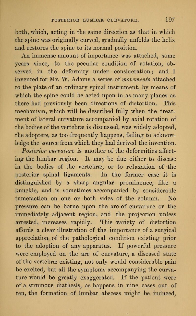 both^ wliich^ acting in tlie same direction as that in whicli the spine was originally curved, gradually unfolds the helix and restores the spine to its normal position. An immense amount of importance was attached, some years since, to the peculiar condition of rotation, ob- served in the deformity under consideration; and I invented for Mr. W. Adams a series of movements attached to the plate of an ordinary spinal instrument, by means of which the spine could be acted upon in as many planes as there had previously been directions of distortion. This mechanism, which will be described fully when the treat- ment of lateral curvature accompanied by axial rotation of the bodies of the vertebrae is discussed, was widely adopted, the adopters, as too frequently happens, failing to acknow- ledge the source from which they had derived the invention. Posterior curvature is another of the deformities affect- ing the lumbar region. It may be due either to disease in the bodies of the vertebrae, or to relaxation of the posterior spinal ligaments. In the former case it is distinguished by a sharp angular prominence, like a knuckle, and is sometimes accompanied by considerable tumefaction on one or both sides of the column. No pressure can be borne upon the arc of curvature or the immediately adjacent region, and the projection unless arrested, increases rapidly. This variety of distortion affords a clear illustration of the importance of a surgical appreciation of the pathological condition existing prior to the adoption of any apparatus. If powerful pressure were employed on the arc of curvature, a diseased state of the vertebrae existing, not only would considerable pain be excited, but all the symptoms accompanying the curva- ture would be greatly exaggerated. If the patient were of a strumous diathesis, as happens in nine cases out of ten, the formation of lumbar abscess might be induced,
