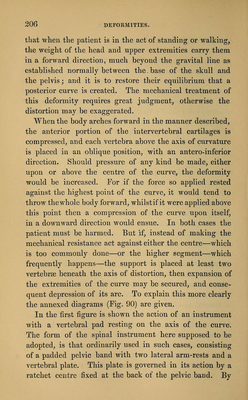 that wlien tlie patient is in the act of standing or walking, the weight of the head and upper extremities carry them in a forward direction, much beyond the gravital line as established normally between the base of the skull and the pelvis; and it is to restore their equilibrium that a posterior curve is created. The mechanical treatment of this deformity requires great judgment, otherwise the distortion may be exaggerated. When the body arches forward in the manner described, the anterior portion of the intervertebral cartilages is compressed, and each vertebra above the axis of curvature is placed in an oblique position, with an antero-inferior direction. Should pressure of any kind be made, either upon or above the centre of the curve, the deformity would be increased. For if the force so applied rested against the highest point of the curve, it would tend to throw the whole body forward, whilst if it were applied above this point then a compression of the curve upon itself, in a downward direction would ensue. In both cases the patient must be harmed. But if, instead of making the mechanical resistance act against either the centre—which is too commonly done—or the higher segment—which frequently happens—the support is placed at least two vertebrae beneath the axis of distortion, then expansion of the extremities of the curve may be secured, and conse- quent depression of its arc. To explain this more clearly the annexed diagrams (Fig. 90) are given. In the first figure is shown the action of an instrument with a vertebral pad resting on the axis of the curve. The form of the spinal instrument here supposed to be adopted, is that ordinarily used in such cases, consisting of a padded pelvic band with two lateral arm-rests and a vertebral plate. This plate is governed in its action by a ratchet centre fixed at the back of the pelvic band. By