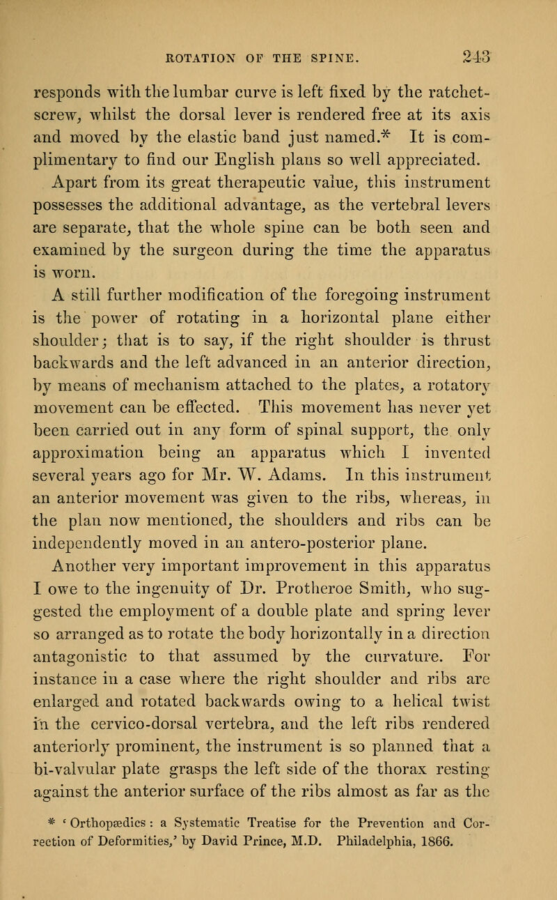 responds with tlie lumbar curve is left fixed by the ratchet- screWj whilst the dorsal lever is rendered free at its axis and moved by the elastic band just named.^ It is com- plimentary to find our English plans so well appreciated. Apart from its great therapeutic value_, this instrument possesses the additional advantage, as the vertebral levers are separate^ that the whole spine can be both seen and examined by the surgeon during the time the apparatus is worn. A still further modification of the foregoing instrument is the power of rotating in a horizontal plane either shoulder; that is to say, if the right shoulder is thrust backwards and the left advanced in an anterior direction, by means of mechanism attached to the plates, a rotator\' movement can be effected. This movement has never yet been carried out in any form of spinal support, the only approximation being an apparatus which I invented several years ago for Mr. W. Adams. In this instrument an anterior movement was given to the ribs, whereas, in the plan now mentioned, the shoulders and ribs can be independently moved in an antero-posterior plane. Another very important improvement in this apparatus I owe to the ingenuity of Dr. Protheroe Smith, who sug- gested the employment of a double plate and spring lever so arranged as to rotate the body horizontally in a direction antagonistic to that assumed by the curvature. For instance in a case where the right shoulder and ribs are enlarged and rotated backwards owing to a helical twist in the cervico-dorsal vertebra, and the left ribs rendered anteriorly prominent, the instrument is so planned that a bi-valvular plate grasps the left side of the thorax resting against the anterior surface of the ribs almost as far as the * ' Orthopaedics : a Systematic Treatise for the Prevention and Cor- rection of Deformities/ by David Prince, M.D. Philadelphia, 1866.