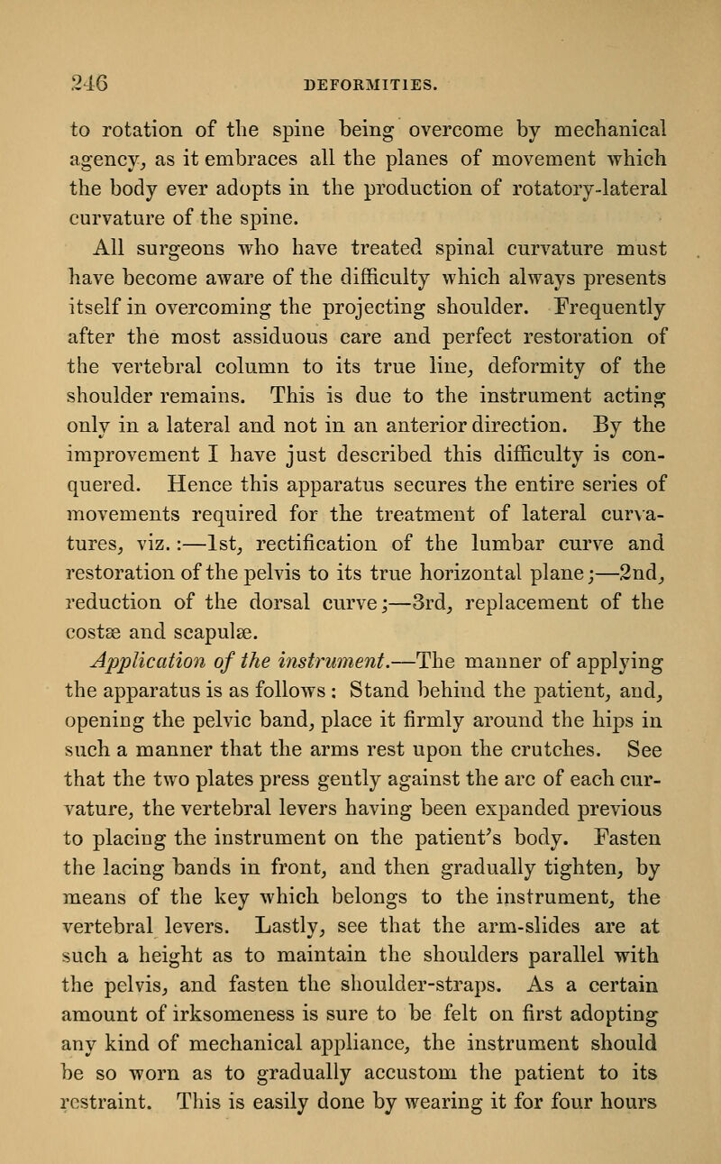 to rotation of the spine being overcome by mechanical agency^ as it embraces all the planes of movement which the body ever adopts in the production of rotatory-lateral curvature of the spine. All surgeons who have treated spinal curvature must have become aware of the difficulty which always presents itself in overcoming the projecting shoulder. Frequently after the most assiduous care and perfect restoration of the vertebral column to its true line^ deformity of the shoulder remains. This is due to the instrument acting only in a lateral and not in an anterior direction. By the improvement I have just described this difficulty is con- quered. Hence this apparatus secures the entire series of movements required for the treatment of lateral cur\a- tures^ viz.:—Ist^ rectification of the lumbar curve and restoration of the pelvis to its true horizontal plane;—2nd^ reduction of the dorsal curve;—3rd, replacement of the costse and scapulae. Application of the instrument.—The manner of applying the apparatus is as follows : Stand behind the patient, and, opening the pelvic band, place it firmly around the hips in such a manner that the arms rest upon the crutches. See that the two plates press gently against the arc of each cur- vature, the vertebral levers having been expanded previous to placing the instrument on the patient^s body. Fasten the lacing bands in front, and then gradually tighten, by means of the key which belongs to the instrument, the vertebral levers. Lastly, see that the arm-slides are at such a height as to maintain the shoulders parallel with the pelvis, and fasten the shoulder-straps. As a certain amount of irksomeness is sure to be felt on first adopting any kind of mechanical appliance, the instrument should be so worn as to gradually accustom the patient to its restraint. This is easily done by wearing it for four hours