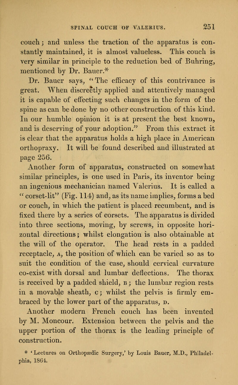 coucli; and unless the traction of the apparatus is con- stantly maintained^ it is almost valueless. This couch is very similar in principle to the reduction bed of Buhring, mentioned by Dr, Bauer.^ Dr. Bauer says^  The efficacy of this contrivance is great. When discreetly applied and attentively managed it is capable of effecting such changes in the form of the spine as can be done by no other construction of this kind. In our humble opinion it is at present the best known, and is deserving of your adoption.'■' From this extract it is clear that the apparatus holds a high place in American orthopraxy. It will be found described and illustrated at page 256. Another form of apparatus, constructed on somewhat similar principles, is one used in Paris, its inventor being an ingenious mechanician named Valerius. It is called a  corset-lit (Fig. 114) and, as its name implies, forms a bed or couch, in which the patient is placed recumbent, and is fixed there by a series of corsets. The apparatus is divided into three sections, moving, by screws, in opposite hori- zontal directions; whilst elongation is also obtainable at the will of the operator. The head rests in a padded receptacle, a, the position of which can be varied so as to suit the condition of the case, should cervical curvature co-exist with dorsal and lumbar deflections. The thorax is received by a padded shield, b ; the lumbar region rests in a movable sheath, c; whilst the pelvis is firmly em- braced by the lower part of the apparatus, n. Another modern French couch has been invented by M. Moncour. Extension between the pelvis and the upper portion of the thorax is the leading principle of construction. * ' Lectures on Orthopsedic Surgery,' by Louis Bauer, M.D,, Philadel- phia, 186i.