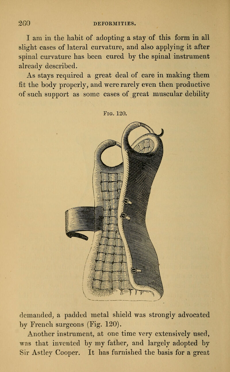 I am in the liabit of adopting a stay of this form in all slight cases of lateral curvature, and also applying it after spinal curvature has been cured by the spinal instrument already described. As stays required a great deal of care in making them fit the body properly, and were rarely even then productive of such support as some cases of great muscular debility Fm. 120. demanded, a padded metal shield was strongly advocated by French surgeons (Fig. 120). Another instrument, at one time veiy extensively used, was that invented by my father, and largely adopted by Sir Astley Cooper. It has furnished the basis for a great