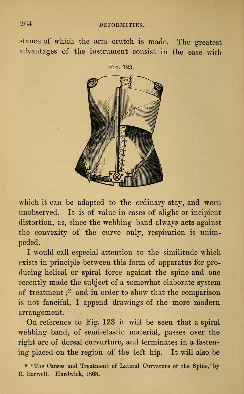 stance of which the arm crutch is made. The greatest advantages of the instrument consist in the ease with Fia. 123. w^hich it can be adapted to the ordinary stay_, and worn unobserved. It is of value in cases of slight or incipient distortion^, as_, since the webbing band always acts against the convexity of the curve only, respiration is unim- peded. I would call especial attention to the similitude which exists in principle between this form of apparatus for pro- ducing helical or spiral force against the spine and one recently made the subject of a somewhat elaborate system of treatment;^ and in order to show that the comparison is not fanciful, I append drawings of the more modern arrangement. On reference to Fig. 123 it will be seen that a spiral webbing band, of semi-elastic material, passes over the right arc of dorsal curvurture, and terminates in a fasten- ing placed on the region of the left hip. It will also be * ' The Causes and Treatment of Lateral Carvature of the Spine,' by R. Barwell. Hardwick, 1868.