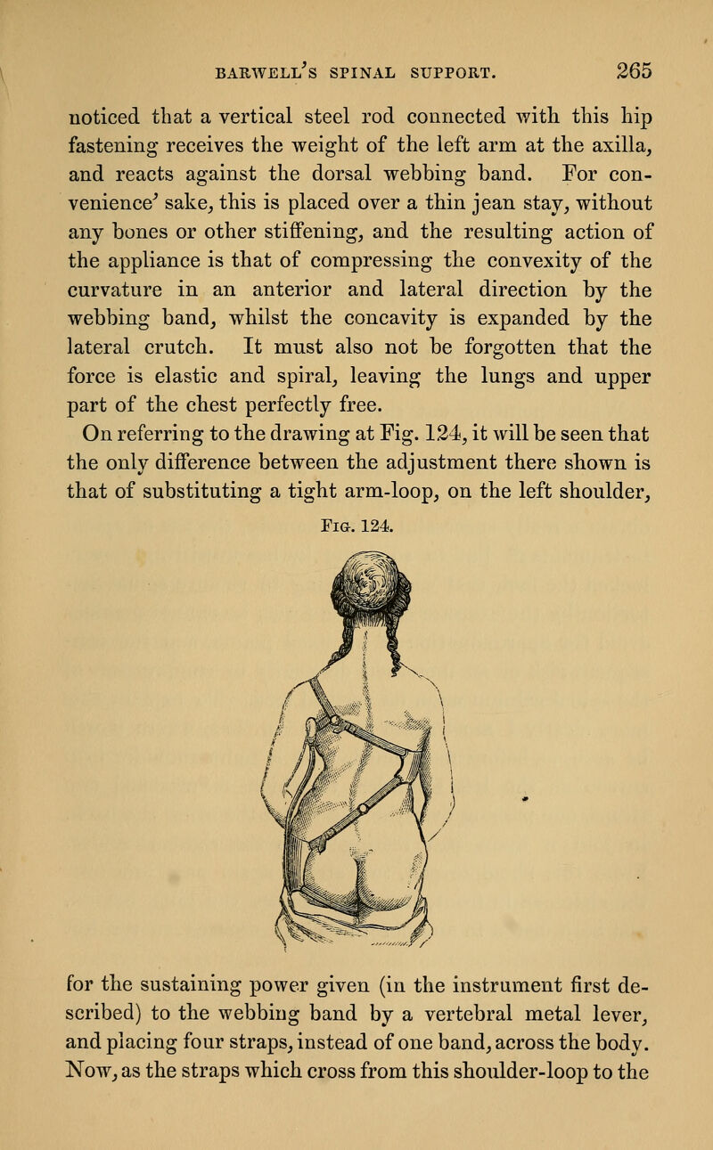 noticed that a vertical steel rod connected with this hip fastening receives the weight of the left arm at the axilla, and reacts against the dorsal webbing band. For con- venience^ sake, this is placed over a thin jean stay, without any bones or other stiffening, and the resulting action of the appliance is that of compressing the convexity of the curvature in an anterior and lateral direction by the webbing band, whilst the concavity is expanded by the lateral crutch. It must also not be forgotten that the force is elastic and spiral, leaving the lungs and upper part of the chest perfectly free. On referring to the drawing at Fig. 124, it will be seen that the only difference between the adjustment there shown is that of substituting a tight arm-loop, on the left shoulder, Fig. 124. for the sustaining power given (in the instrument first de- scribed) to the webbing band by a vertebral metal lever, and placing four straps, instead of one band, across the body. Now, as the straps which cross from this shoulder-loop to the