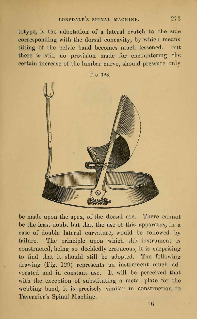 totype_, is the adaptation of a lateral crutch to the side corresponding with the dorsal concavity, by which means tilting of the pelvic band becomes much lessened. But there is still no provision made for encountering the certain increase of the lumbar curve^ should pressure only Fig. 128. be made upon the apex, of the dorsal arc. There cannot be the least doubt but that the use of this apparatus, in a case of double lateral curvature, would be followed by failure. The principle npou which this instrument is constructed, being so decidedly erroneous, it is surprising to find that it should still be adopted. The following drawing (Fig. 129) represents an instrum.ent much ad- vocated and in constant use. It will be perceived that with the exception of substituting a metal plaie for the webbing band, it is precisely similar in construction to Tavernier^s Spinal Machine. 18