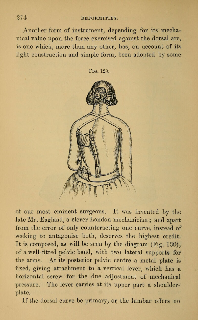 Another form of instrument, depending for its mecha- nical value upon the force exercised against the dorsal arc, is one which^ more than any other, has, on account of its light construction and simple form, been adopted by some Fig. 129. of our most eminent surgeons. It was invented by the late Mr. Eagland, a clever London mechanician; and apart from the error of only counteracting one curve, instead of seeking to antagonise both, deserves the highest credit. It is composed, as will be seen by the diagram (Fig. 130), of a well-fitted pelvic band, with two lateral supports for the arms. At its posterior pelvic centre a metal plate is fixed, giving attachment to a vertical lever, which has a liorizontal screw for the due adjustment of mechanical pressure. The lever carries at its upper part a shoulder- plate. If the dorsal curve be primary, or the lumbar offers no