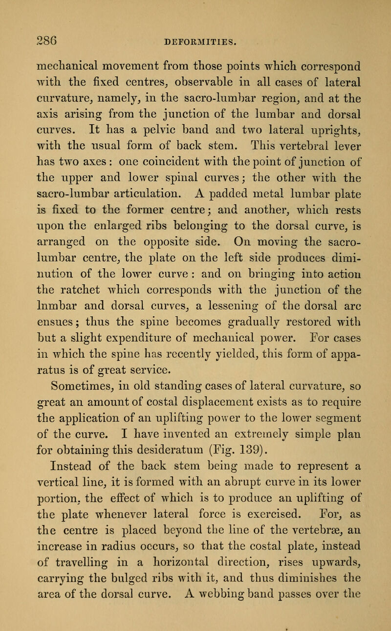 mecliaiiical movement from those points which correspond with the fixed centres,, observable in all cases of lateral curvature^ namely, in the sacro-lumbar region, and at the axis arising from the junction of the lumbar and dorsal curves. It has a pelvic band and two lateral uprights, with the usual form of back stem. This vertebral lever has two axes : one coincident with the point of junction of the upper and lower spinal curves; the other with the sacro-lumbar articulation. A padded metal lumbar plate is fixed to the former centre; and another, which rests upon the enlarged ribs belonging to the dorsal curve, is arranged on the opposite side. On moving the sacro- lumbar centre, the plate on the left side produces dimi- nution of the lower curve : and on bringing into action the ratchet which corresponds with the junction of the lumbar and dorsal curves, a lessening of the dorsal arc ensues; thus the spine becomes gradually restored with but a slight expenditure of mechanical power. For cases in which the spine has recently yielded, this form of appa- ratus is of great service. Sometimes, in old standing cases of lateral curvature, so great an amount of costal displacement exists as to require the application of an uplifting power to the lower segment of the curve. I have invented an extremely simple plan for obtaining this desideratum (Fig. 139). Instead of the back stem being made to represent a vertical line, it is formed with an abrupt curve in its lower portion, the effect of which is to produce an uplifting of the plate whenever lateral force is exercised. For, as the centre is placed beyond the line of the vertebrae, an increase in radius occurs, so that the costal plate, instead of travelling in a horizontal direction, rises upwards, carrying the bulged ribs with it, and thus diminishes the area of the dorsal curve. A webbing band passes over the