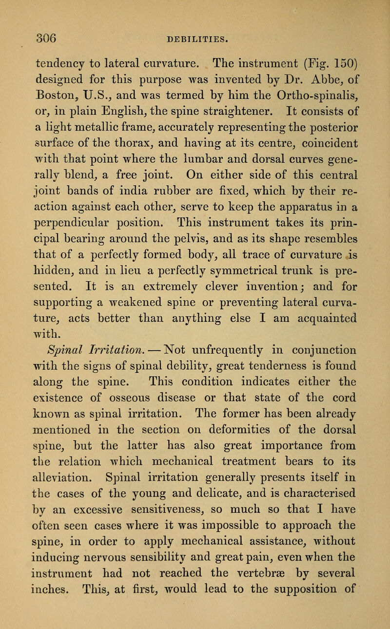 tendency to lateral curvature. The instrument (Fig. 150) designed for this purpose was invented by Dr. Abbe, of Boston^ U.S._, and was termed by him the Ortho-spinalis, or, in plain English, the spine straightener. It consists of a light metallic frame, accurately representing the posterior surface of the thorax, and having at its centre, coincident with that point where the lumbar and dorsal curves gene- rally blend, a free joint. On either side of this central joint bands of india rubber are fixed, which by their re- action against each other, serve to keep the apparatus in a perpendicular position. This instrument takes its prin- cipal bearing around the pelvis, and as its shape resembles that of a perfectly formed body, all trace of curvature is hidden, and in lieu a perfectly symmetrical trunk is pre- sented. It is an extremely clever invention; and for supporting a weakened spine or preventing lateral curva- ture, acts better than anything else I am acquainted with. Spinal Irritation.—Not unfrequently in conjunction with the signs of spinal debility, great tenderness is found along the spine. This condition indicates either the existence of osseous disease or that state of the cord known as spinal irritation. The former has been already mentioned in the section on deformities of the dorsal spine, but the latter has also great importance from the relation which mechanical treatment bears to its alleviation. Spinal irritation generally presents itself in the cases of the young and delicate, and is characterised by an excessive sensitiveness, so much so that I have often seen cases where it was impossible to approach the spine, in order to apply mechanical assistance, without inducing nervous sensibility and great pain, even when the instrument had not reached the vertebrae by several inches. This, at first, would lead to the supposition of