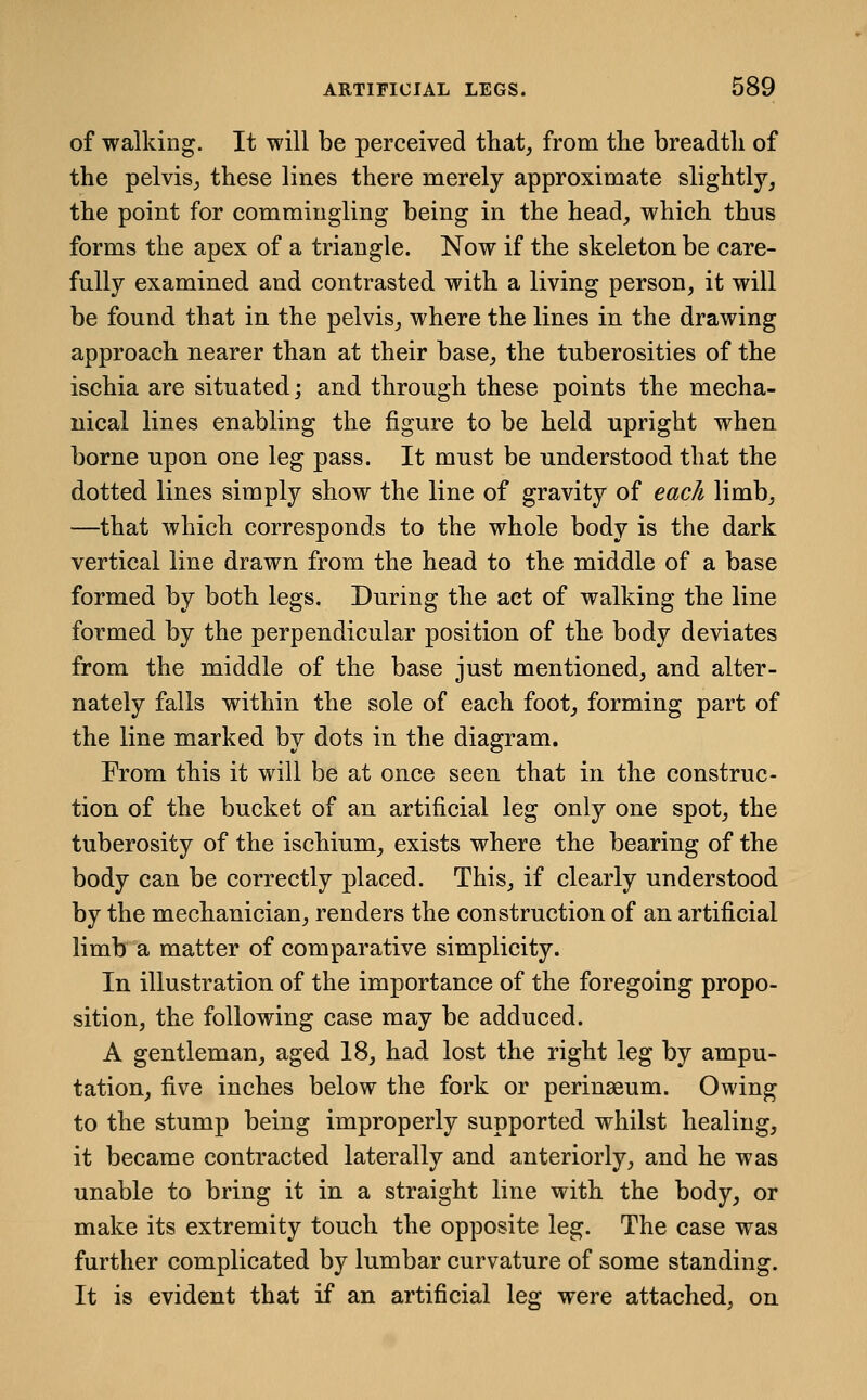 of walking. It will be perceived that, from tlie breadth of the pelvis, these lines there merely approximate slightly, the point for commingling being in the head, which thus forms the apex of a triangle. Now if the skeleton be care- fully examined and contrasted with a living person, it will be found that in the pelvis, where the lines in the drawing approach nearer than at their base, the tuberosities of the ischia are situated; and through these points the mecha- nical lines enabling the figure to be held upright when borne upon one leg pass. It must be understood that the dotted lines simply show the line of gravity of each limb, —that which corresponds to the whole body is the dark vertical line drawn from the head to the middle of a base formed by both legs. During the act of walking the line formed by the perpendicular position of the body deviates from the middle of the base just mentioned, and alter- nately falls within the sole of each foot, forming part of the line marked by dots in the diagram. From this it will be at once seen that in the construc- tion of the bucket of an artificial leg only one spot, the tuberosity of the ischium, exists where the bearing of the body can be correctly placed. This, if clearly understood by the mechanician, renders the construction of an artificial limb*^a matter of comparative simplicity. In illustration of the importance of the foregoing propo- sition, the following case may be adduced. A gentleman, aged 18, had lost the right leg by ampu- tation, five inches below the fork or perinaeum. Owing to the stump being improperly supported whilst healing, it became contracted laterally and anteriorly, and he was unable to bring it in a straight line with the body, or make its extremity touch the opposite leg. The case was further complicated by lumbar curvature of some standing. It is evident that if an artificial leg were attached, on