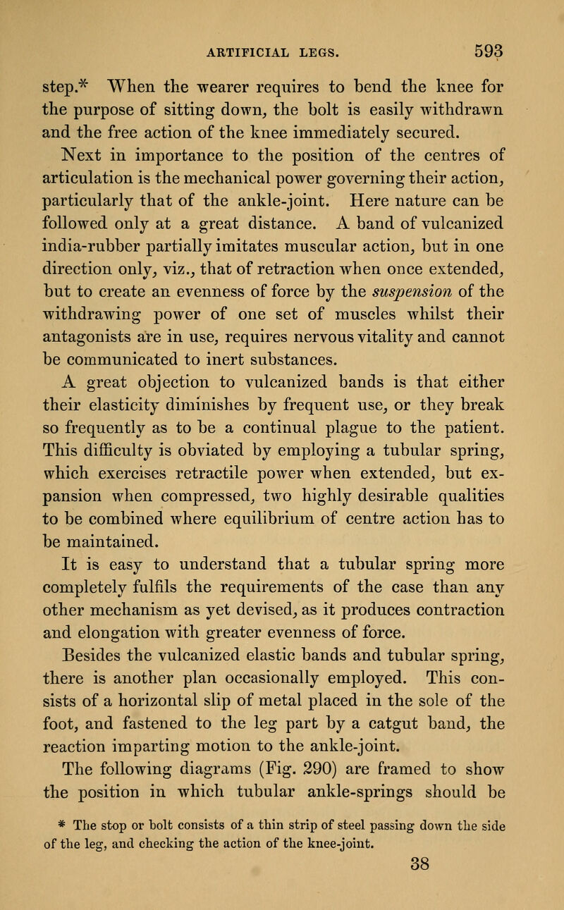 step.^ When the wearer requires to bend the knee for the purpose of sitting down, the bolt is easily withdrawn and the free action of the knee immediately secured. Next in importance to the position of the centres of articulation is the mechanical power governing their action, particularly that of the ankle-joint. Here nature can be followed only at a great distance. A band of vulcanized india-rubber partially imitates muscular action, but in one direction only, viz., that of retraction when once extended, but to create an evenness of force by the suspension of the withdrawing power of one set of muscles whilst their antagonists are in use, requires nervous vitality and cannot be communicated to inert substances. A great objection to vulcanized bands is that either their elasticity diminishes by frequent use, or they break so frequently as to be a continual plague to the patient. This difficulty is obviated by employing a tubular spring, which exercises retractile power when extended, but ex- pansion when compressed, two highly desirable qualities to be combined where equilibrium of centre action has to be maintained. It is easy to understand that a tubular spring more completely fulfils the requirements of the case than any other mechanism as yet devised, as it produces contraction and elongation with greater evenness of force. Besides the vulcanized elastic bands and tubular spring, there is another plan occasionally employed. This con- sists of a horizontal slip of metal placed in the sole of the foot, and fastened to the leg part by a catgut band, the reaction imparting motion to the ankle-joint. The following diagrams (Fig. 290) are framed to show the position in which tubular ankle-springs should be * The stop or bolt consists of a thin strip of steel passing down the side of the leg, and checking the action of the knee-joint. 38