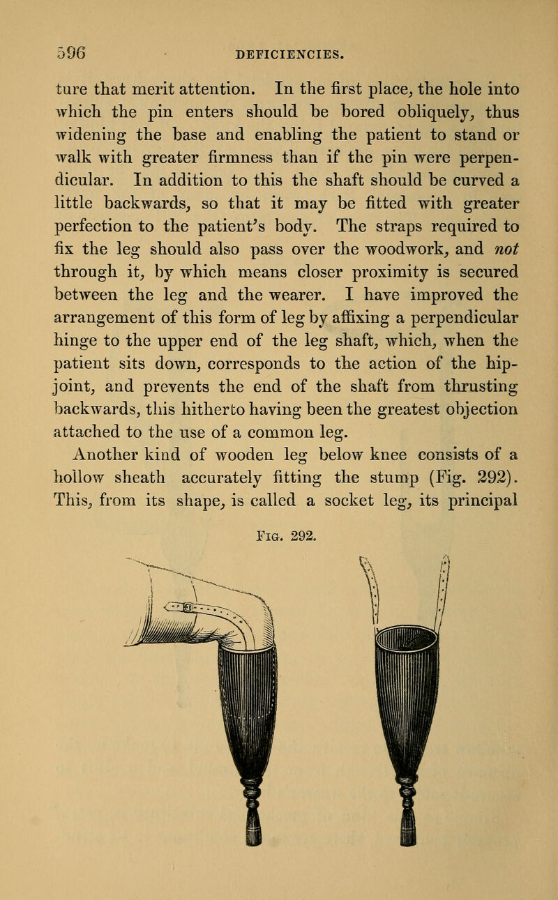 ture that merit attention. In the first place,, the hole into which the pin enters should be bored obliquely, thus widening the base and enabling the patient to stand or walk with greater firmness than if the pin were perpen- dicular. In addition to this the shaft should be curved a little backwards, so that it may be fitted with greater perfection to the patient^s body. The straps required to fix the leg should also pass over the woodwork, and not through it, by which means closer proximity is secured between the leg and the wearer. I have improved the arrangement of this form of leg by affixing a perpendicular hinge to the upper end of the leg shaft, which, when the patient sits down, corresponds to the action of the hip- joint, and prevents the end of the shaft from thrusting backwards, this hitherto having been the greatest objection attached to the use of a common leg. Another kind of wooden leg below knee consists of a hollow sheath accurately fitting the stump (Fig. 292). This, from its shape, is called a socket leg, its principal