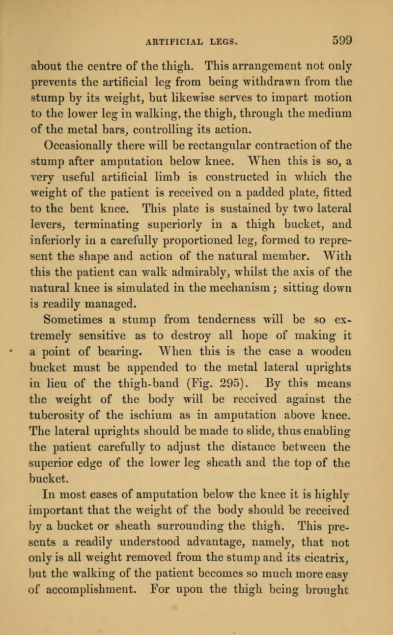 about the centre of tlie thigh. This arrangement not only prevents the artificial leg from being withdrawn from the stump by its weighty but likewise serves to impart motion to the lower leg in walking, the thigh^ through the medium of the metal bars^ controlling its action. Occasionally there will be rectangular contraction of the stump after amputation below knee. When this is so, a very useful artificial limb is constructed in which the weight of the patient is received on a padded plate^ fitted to the bent knee. This plate is sustained by two lateral leverSj terminating superiorly in a thigh bucket, and inferiorly in a carefully proportioned leg, formed to repre- sent the shape and action of the natural member. With this the patient can walk admirably, whilst the axis of the natural knee is simulated in the mechanism; sitting down is readily managed. Sometimes a stump from tenderness will be so ex- tremely sensitive as to destroy all hope of making it a point of bearing. When this is the case a wooden bucket must be appended to the metal lateral uprights in lieu of the thigh-band (Fig. 295). By this means the weight of the body will be received against the tuberosity of the ischium as in amputation above knee. The lateral uprights should be made to slide, thus enabling the patient carefully to adjust the distance between the superior edge of the lower leg sheath and the top of the bucket. In most cases of amputation below the knee it is highly important that the weight of the body should be received by a bucket or sheath surrounding the thigh. This pre- sents a readily understood advantage, namely, that not only is all weight removed from the stump and its cicatrix, but the walking of the patient becomes so much more easy of accomplishment. For upon the thigh being brought