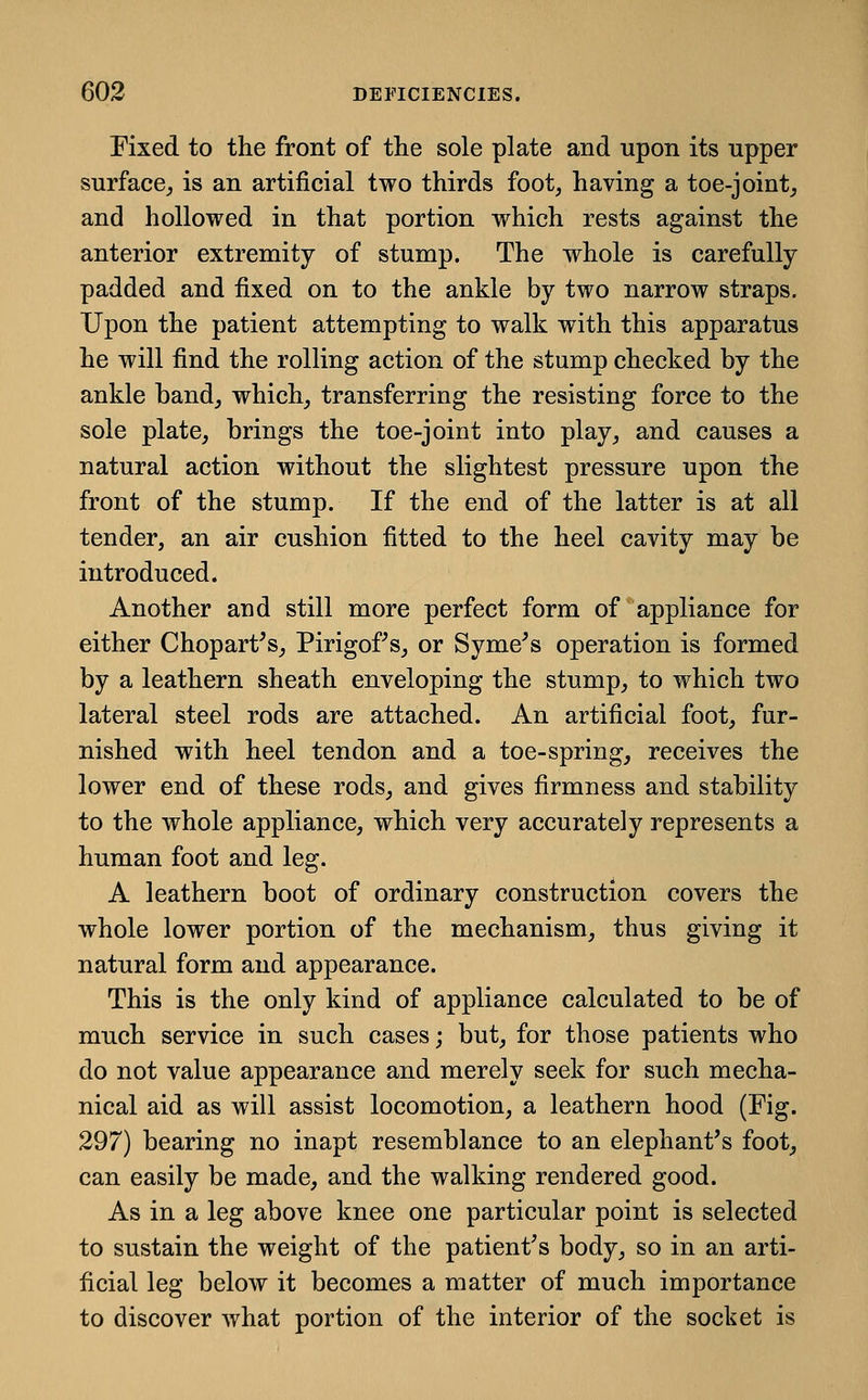 Fixed to the front of the sole plate and upon its upper surface^ is an artificial two thirds foot, having a toe-joint^ and hollowed in that portion which rests against the anterior extremity of stump. The whole is carefully padded and fixed on to the ankle by two narrow straps. Upon the patient attempting to walk with this apparatus he will find the rolling action of the stump checked by the ankle band,, which, transferring the resisting force to the sole plate, brings the toe-joint into play, and causes a natural action without the slightest pressure upon the front of the stump. If the end of the latter is at all tender, an air cushion fitted to the heel cavity may be introduced. Another and still more perfect form of appliance for either Chopart^s, Pirigof s, or Syme^s operation is formed by a leathern sheath enveloping the stump, to which two lateral steel rods are attached. An artificial foot, fur- nished with heel tendon and a toe-spring, receives the lower end of these rods, and gives firmness and stability to the whole appliance, which very accurately represents a human foot and leg. A leathern boot of ordinary construction covers the whole lower portion of the mechanism, thus giving it natural form and appearance. This is the only kind of appliance calculated to be of much service in such cases; but, for those patients who do not value appearance and merely seek for such mecha- nical aid as will assist locomotion, a leathern hood (Fig. 297) bearing no inapt resemblance to an elephant's foot, can easily be made, and the walking rendered good. As in a leg above knee one particular point is selected to sustain the weight of the patient's body, so in an arti- ficial leg below it becomes a matter of much importance to discover what portion of the interior of the socket is