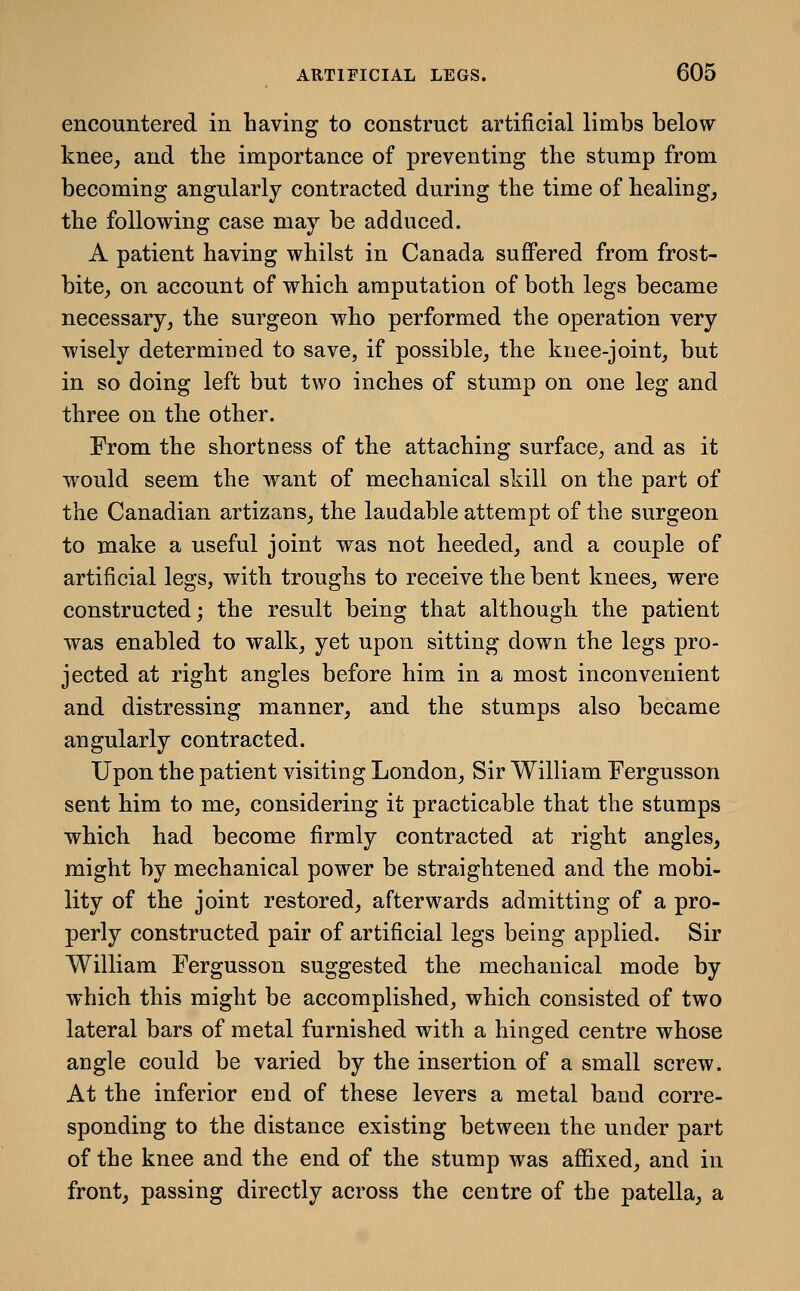 encountered in having to construct artificial limbs below knee, and tbe importance of preventing the stump from becoming angularly contracted during the time of healing, the following case may be adduced. A patient having whilst in Canada suJBPered from frost- bite, on account of which amputation of both legs became necessary, the surgeon who performed the operation very wisely determined to save, if possible, the knee-joint, but in so doing left but two inches of stump on one leg and three on the other. From the shortness of the attaching surface, and as it would seem the want of mechanical skill on the part of the Canadian artizans, the laudable attempt of the surgeon to make a useful joint was not heeded, and a couple of artificial legs, with troughs to receive the bent knees, were constructed; the result being that although the patient was enabled to walk, yet upon sitting down the legs pro- jected at right angles before him in a most inconvenient and distressing manner, and the stumps also became angularly contracted. Upon the patient visiting London, Sir William Fergusson sent him to me, considering it practicable that the stumps which had become firmly contracted at right angles, might by mechanical power be straightened and the mobi- lity of the joint restored, afterwards admitting of a pro- perly constructed pair of artificial legs being applied. Sir William Fergusson suggested the mechanical mode by which this might be accomplished, which consisted of two lateral bars of metal furnished with a hinged centre whose angle could be varied by the insertion of a small screw. At the inferior end of these levers a metal band corre- sponding to the distance existing between the under part of the knee and the end of the stump was affixed, and in front, passing directly across the centre of the patella, a