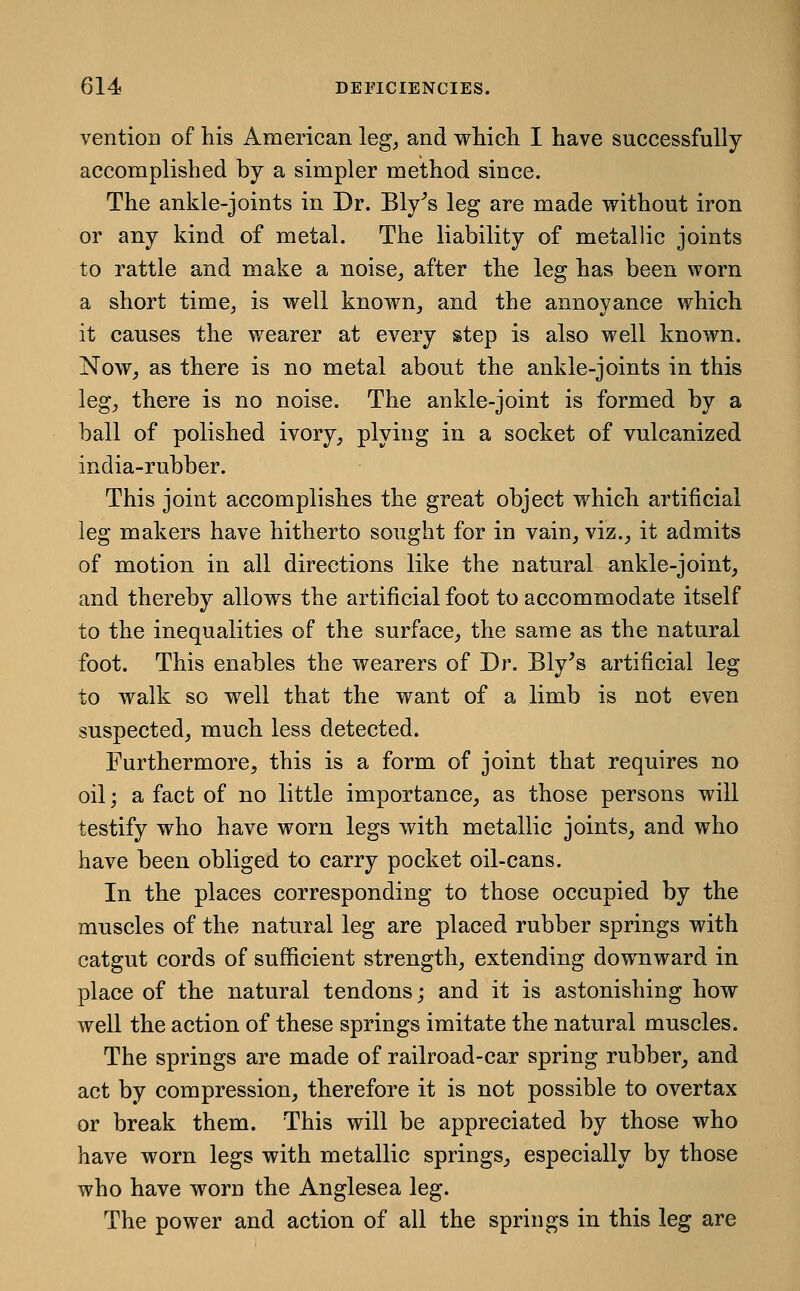 ventioB of his American leg^ and whicli I have successfully accomplished by a simpler method since. The ankle-joints in Dr. Bly^s leg are made without iron or any kind of metal. The liability of metallic joints to rattle and make a noise, after the leg has been worn a short time, is well known, and the annoyance which it causes the wearer at every step is also well known. Now, as there is no metal about the ankle-joints in this leg, there is no noise. The ankle-joint is formed by a ball of polished ivory, plying in a socket of vulcanized india-rubber. This joint accomplishes the great object which artificial leg makers have hitherto sought for in vain, viz., it admits of motion in all directions like the natural ankle-joint, and thereby allows the artificial foot to accommodate itself to the inequalities of the surface, the same as the natural foot. This enables the wearers of Dr. Bly^s artificial leg to walk so well that the want of a limb is not even suspected, much less detected. Furthermore, this is a form of joint that requires no oil; a fact of no little importance, as those persons will testify who have worn legs with metallic joints, and who have been obliged to carry pocket oil-cans. In the places corresponding to those occupied by the muscles of the natural leg are placed rubber springs with catgut cords of sufficient strength, extending downward in place of the natural tendons; and it is astonishing how well the action of these springs imitate the natural muscles. The springs are made of railroad-car spring rubber, and act by compression, therefore it is not possible to overtax or break them. This will be appreciated by those who have worn legs with metallic springs, especially by those who have woru the Anglesea leg. The power and action of all the springs in this leg are