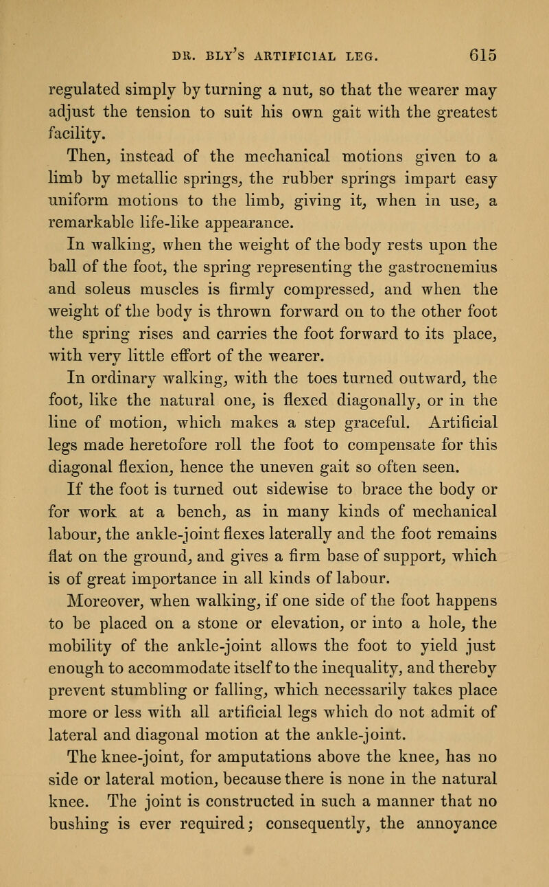 regulated simply by turning a nut, so that the wearer may adjust the tension to suit his own gait with the greatest facility. Then, instead of the mechanical motions given to a limb by metallic springs, the rubber springs impart easy uniform motions to the limb, giving it, when in use, a remarkable life-like appearance. In walking, when the weight of the body rests upon the ball of the foot, the spring representing the gastrocnemius and soleus muscles is firmly compressed, and when the weight of the body is thrown forward on to the other foot the spring rises and carries the foot forward to its place, with very little effort of the wearer. In ordinary walking, with the toes turned outward, the foot, like the natural one, is flexed diagonally, or in the line of motion, which makes a step graceful. Artificial legs made heretofore roll the foot to compensate for this diagonal flexion, hence the uneven gait so often seen. If the foot is turned out sidewise to brace the body or for work at a bench, as in many kinds of mechanical labour, the ankle-joint flexes laterally and the foot remains flat on the ground, and gives a firm base of support, which is of great importance in all kinds of labour. Moreover, when walking, if one side of the foot happens to be placed on a stone or elevation, or into a hole, the mobility of the ankle-joint allows the foot to yield just enough to accommodate itself to the inequality, and thereby prevent stumbling or falling, which necessarily takes place more or less with all artificial legs which do not admit of lateral and diagonal motion at the ankle-joint. The knee-joint, for amputations above the knee, has no side or lateral motion, because there is none in the natural knee. The joint is constructed in such a manner that no bushing is ever required; consequently, the annoyance