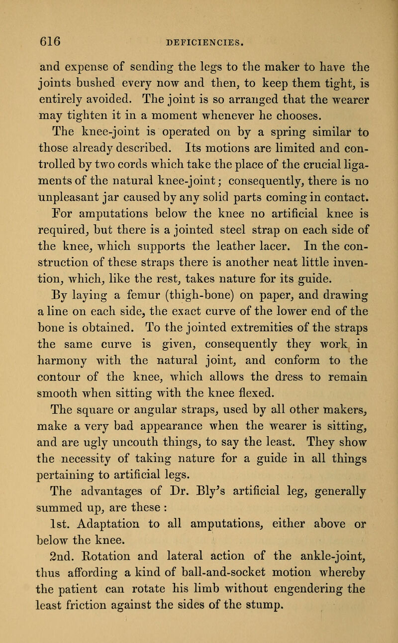 and expense of sending the legs to the maker to have the joints bushed every now and then, to keep them tight, is entirely avoided. The joint is so arranged that the wearer may tighten it in a moment whenever he chooses. The knee-joint is operated on by a spring similar to those already described. Its motions are limited and con- trolled by two cords which take the place of the crucial liga- ments of the natural knee-joint; consequently, there is no unpleasant jar caused by any solid parts coming in contact. Por amputations below the knee no artificial knee is required_, but there is a jointed steel strap on each side of the knee_, which supports the leather lacer. In the con- struction of these straps there is another neat little inven- tion, which, like the rest, takes nature for its guide. By laying a femur (thigh-bone) on paper, and drawing a line on each side, the exact curve of the lower end of the bone is obtained. To the jointed extremities of the straps the same curve is given, consequently they work in harmony with the natural joint, and conform to the contour of the knee, which allows the dress to remain smooth when sitting with the knee flexed. The square or angular straps^ used by all other makers, make a very bad appearance when the wearer is sitting, and are ugly uncouth things, to say the least. They show the necessity of taking nature for a guide in all things pertaining to artificial legs. The advantages of Dr. Bly^s artificial leg, generally summed up, are these : 1st. Adaptation to all amputations, either above or below the knee. 2nd. Rotation and lateral action of the ankle-joint, thus aff'ording a kind of ball-and-socket motion whereby the patient can rotate his limb without engendering the least friction against the sides of the stump.