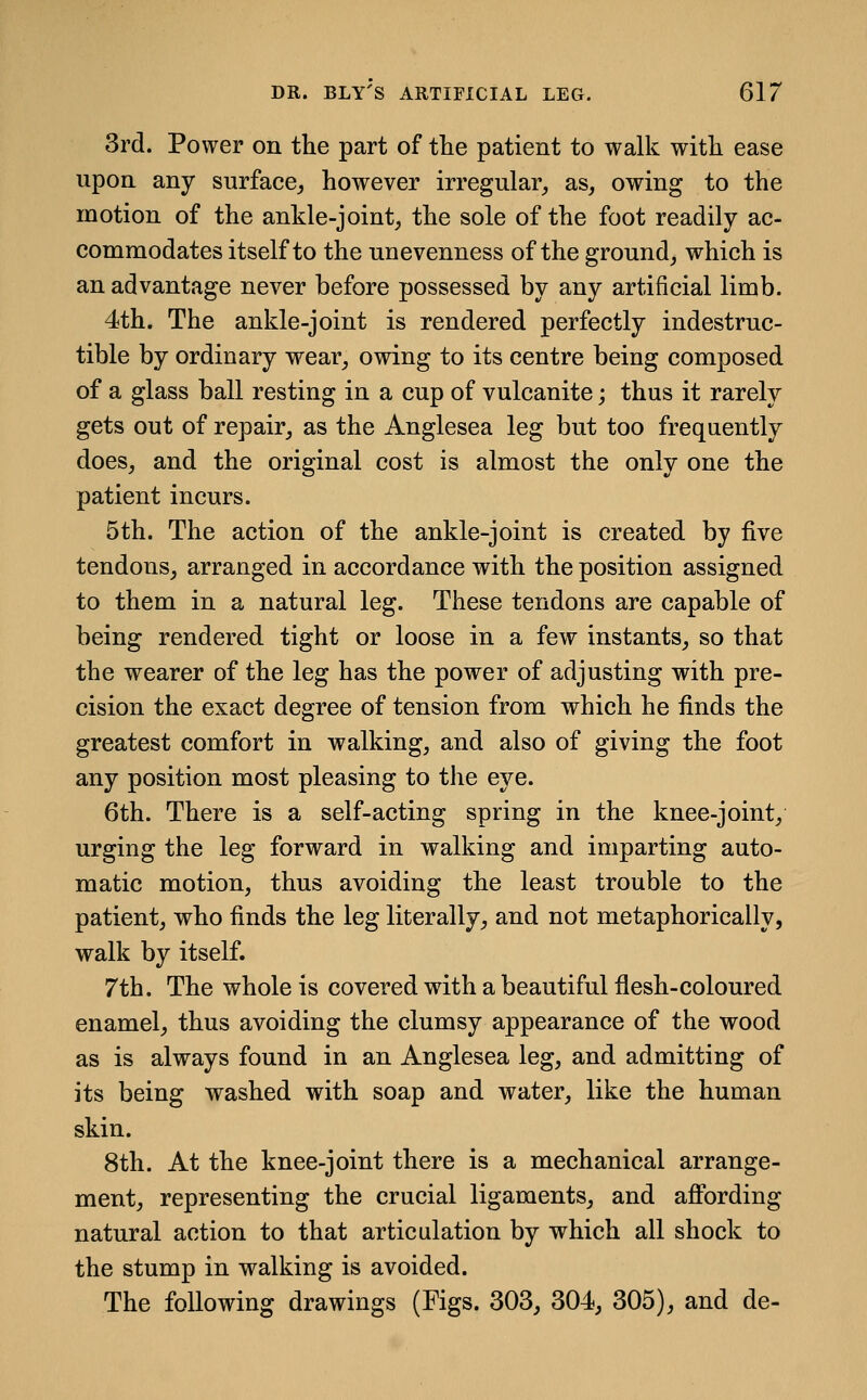 3rd. Power on the part of the patient to walk with ease upon any surface,, however irregular^ as, owing to the motion of the ankle-joint, the sole of the foot readily ac- commodates itself to the un evenness of the ground, which is an advantage never before possessed by any artificial limb. 4th. The ankle-joint is rendered perfectly indestruc- tible by ordinary wear, owing to its centre being composed of a glass ball resting in a cup of vulcanite; thus it rarely gets out of repair, as the Anglesea leg but too frequently does, and the original cost is almost the only one the patient incurs. 5th. The action of the ankle-joint is created by five tendons, arranged in accordance with the position assigned to them in a natural leg. These tendons are capable of being rendered tight or loose in a few instants, so that the wearer of the leg has the power of adjusting with pre- cision the exact degree of tension from which he finds the greatest comfort in walking, and also of giving the foot any position most pleasing to the eye. 6th. There is a self-acting spring in the knee-joint, urging the leg forward in walking and imparting auto- matic motion, thus avoiding the least trouble to the patient, who finds the leg literally, and not metaphorically, walk by itself. 7th. The whole is covered with a beautiful flesh-coloured enamel, thus avoiding the clumsy appearance of the wood as is always found in an Anglesea leg, and admitting of its being washed with soap and water, like the human skin. 8th. At the knee-joint there is a mechanical arrange- ment, representing the crucial ligaments, and afi'ording natural action to that articulation by which all shock to the stump in walking is avoided. The following drawings (Figs. 303, 304, 305), and de-