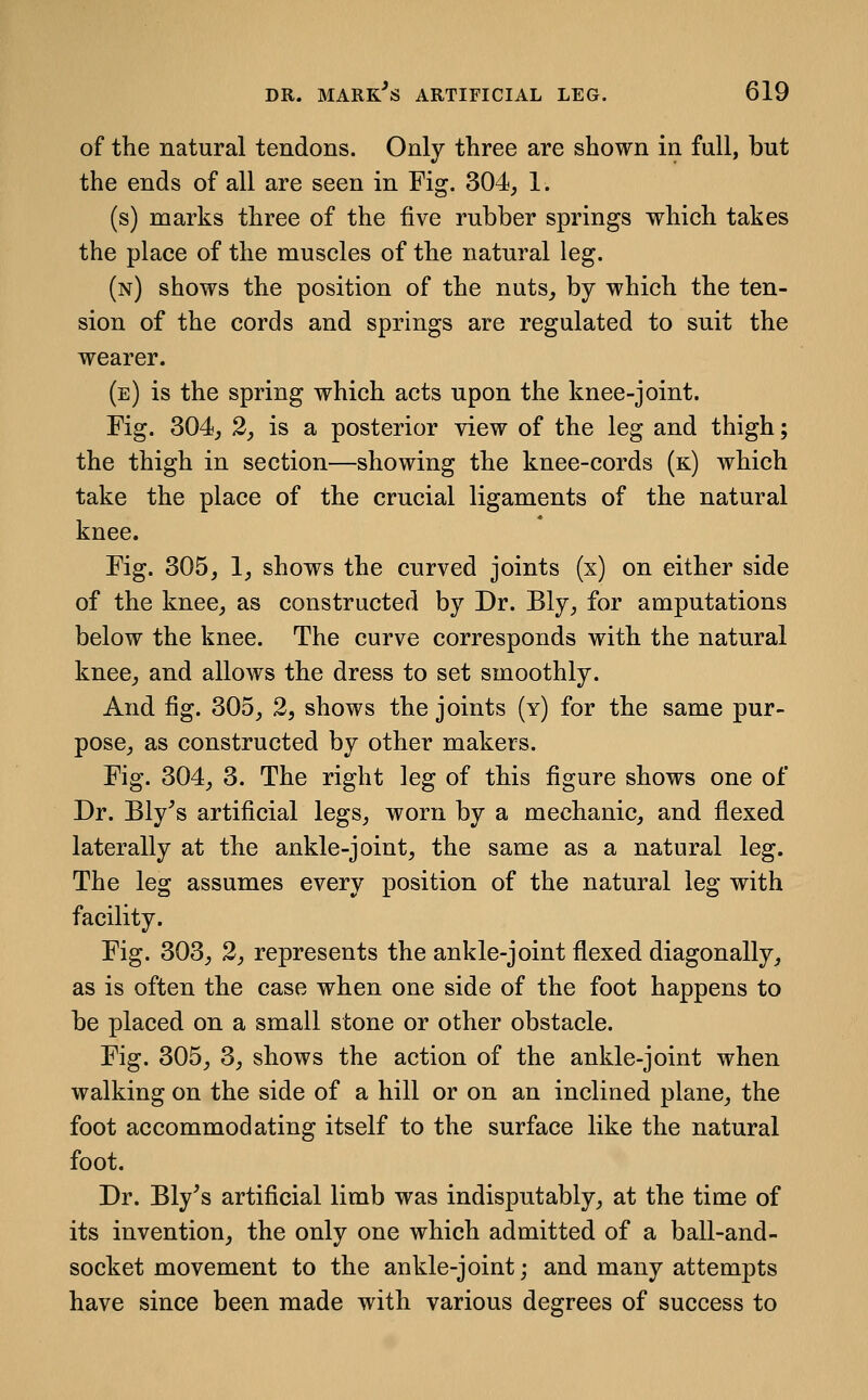 of the natural tendons. Only three are shown in full, but the ends of all are seen in Fig. 304, 1. (s) marks three of the five rubber springs which takes the place of the muscles of the natural leg. (n) shows the position of the nuts, by which the ten- sion of the cords and springs are regulated to suit the wearer. (e) is the spring which acts upon the knee-joint. Fig. 304, 2, is a posterior view of the leg and thigh; the thigh in section—showing the knee-cords (k) which take the place of the crucial ligaments of the natural knee. Fig. 305, 1, shows the curved joints (x) on either side of the knee, as constructed by Dr. Bly, for amputations below the knee. The curve corresponds with the natural knee, and allows the dress to set smoothly. And fig. 305, 2, shows the joints (y) for the same pur- pose, as constructed by other makers. Fig. 304, 3. The right leg of this figure shows one of Dr. Bly^s artificial legs, worn by a mechanic, and flexed laterally at the ankle-joint, the same as a natural leg. The leg assumes every position of the natural leg with facility. Fig. 303, 2, represents the ankle-joint flexed diagonally, as is often the case when one side of the foot happens to be placed on a small stone or other obstacle. Fig. 305, 3, shows the action of the ankle-joint when walking on the side of a hill or on an inclined plane, the foot accommodating itself to the surface like the natural foot. Dr. Bly's artificial limb was indisputably, at the time of its invention, the only one which admitted of a ball-and- socket movement to the ankle-joint; and many attempts have since been made with various degrees of success to