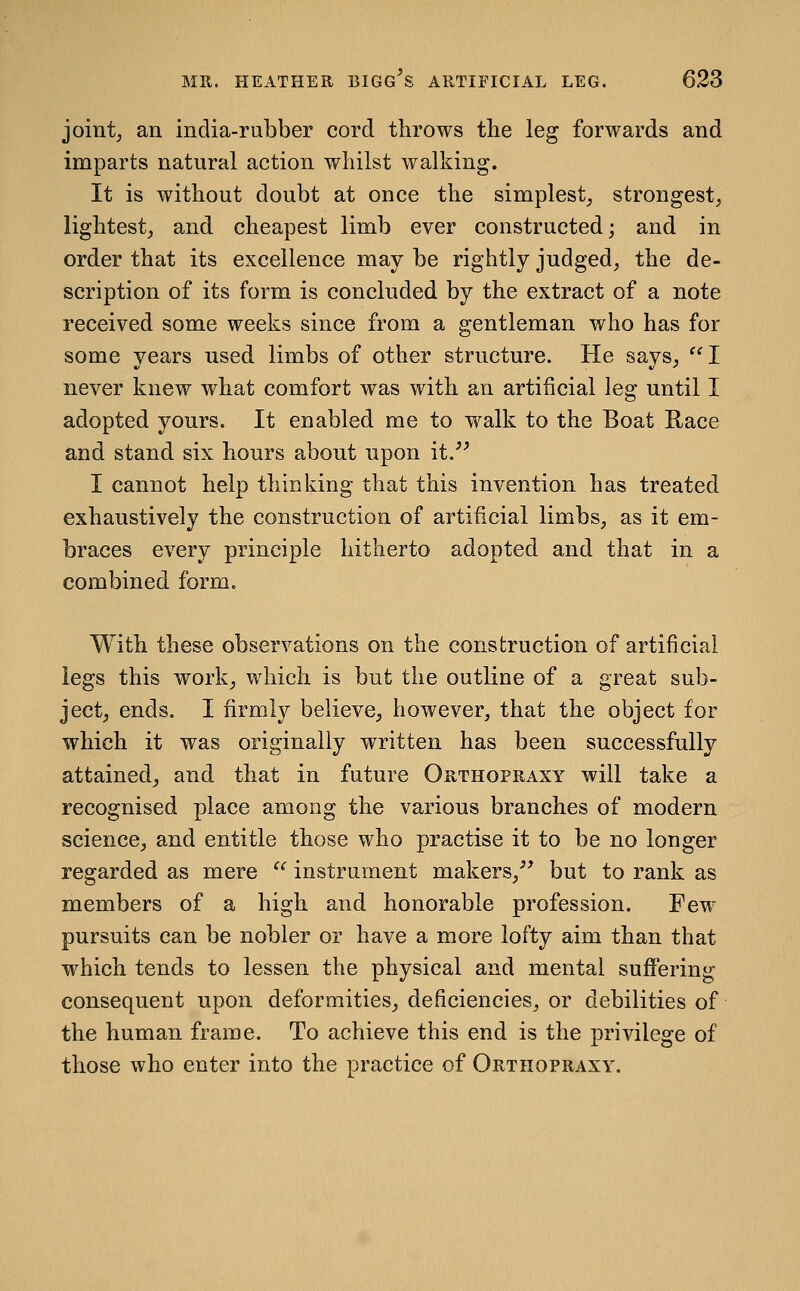 joints an india-rubber cord throws the leg forwards and imparts natural action whilst walking. It is without doubt at once the simplest^ strongest, lightest, and cheapest limb ever constructed; and in order that its excellence may be rightly judged, the de- scription of its form is concluded by the extract of a note received some weeks since from a gentleman who has for some years used limbs of other structure. He says,  I never knew what comfort was with an artificial leg until I adopted yours. It enabled me to walk to the Boat Race and stand six hours about upon it. I cannot help thinking that this invention has treated exhaustively the construction of artificial limbs, as it em- braces every principle hitherto adopted and that in a combined form. With these observations on the construction of artificial legs this work, which is but the outline of a great sub- ject, ends. I firmly believe, however, that the object for which it was originally written has been successfully attained, and that in future Orthopraxy will take a recognised place among the various branches of modern science, and entitle those who practise it to be no longer regarded as mere  instrument makers, but to rank as members of a high and honorable profession. Few pursuits can be nobler or have a more lofty aim than that which tends to lessen the physical and mental suffering consequent upon deformities, deficiencies, or debilities of the human frame. To achieve this end is the privilege of those who enter into the practice of Orthopraxy.