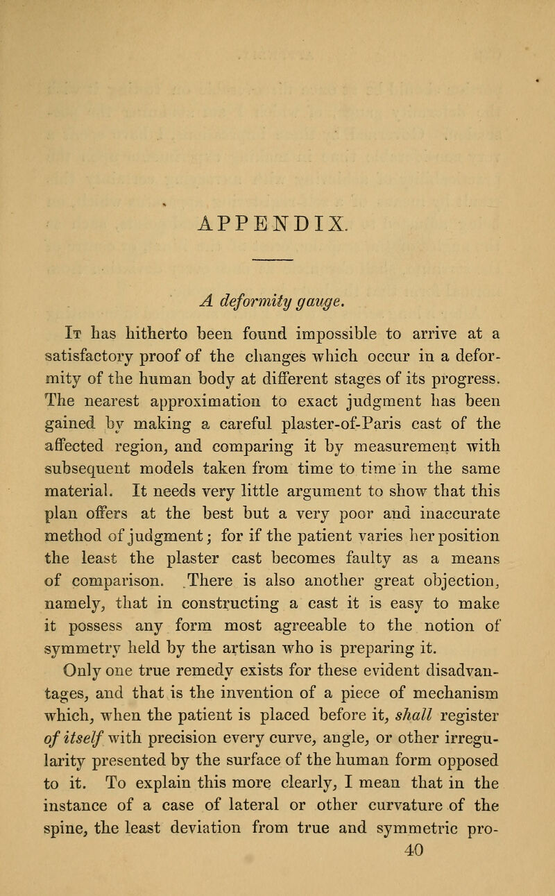APPENDIX. A deformity gauge. It has hitherto been found impossible to arrive at a satisfactory proof of the changes which occur in a defor- mity of the human body at different stages of its progress. The nearest approximation to exact judgment lias been gained by making a careful plaster-of-Paris cast of the aflPected region_, and comparing it by measurement with subsequent models taken from time to time in the same material. It needs very little argument to show that this plan offers at the best but a very poor and inaccurate method of judgment; for if the patient varies her position the least the plaster cast becomes faulty as a means of comparison. .There is also another great objection^ namely^ that in constructing a cast it is easy to make it possess any form most agreeable to the notion of symmetry held by the artisan who is preparing it. Only one true remedy exists for these evident disadvan- tages, and that is the invention of a piece of mechanism which, when the patient is placed before it, shall register of itself with precision every curve, angle, or other irregu- larity presented by the surface of the human form opposed to it. To explain this more clearly, I mean that in the instance of a case of lateral or other curvature of the spine, the least deviation from true and symmetric pro- 40