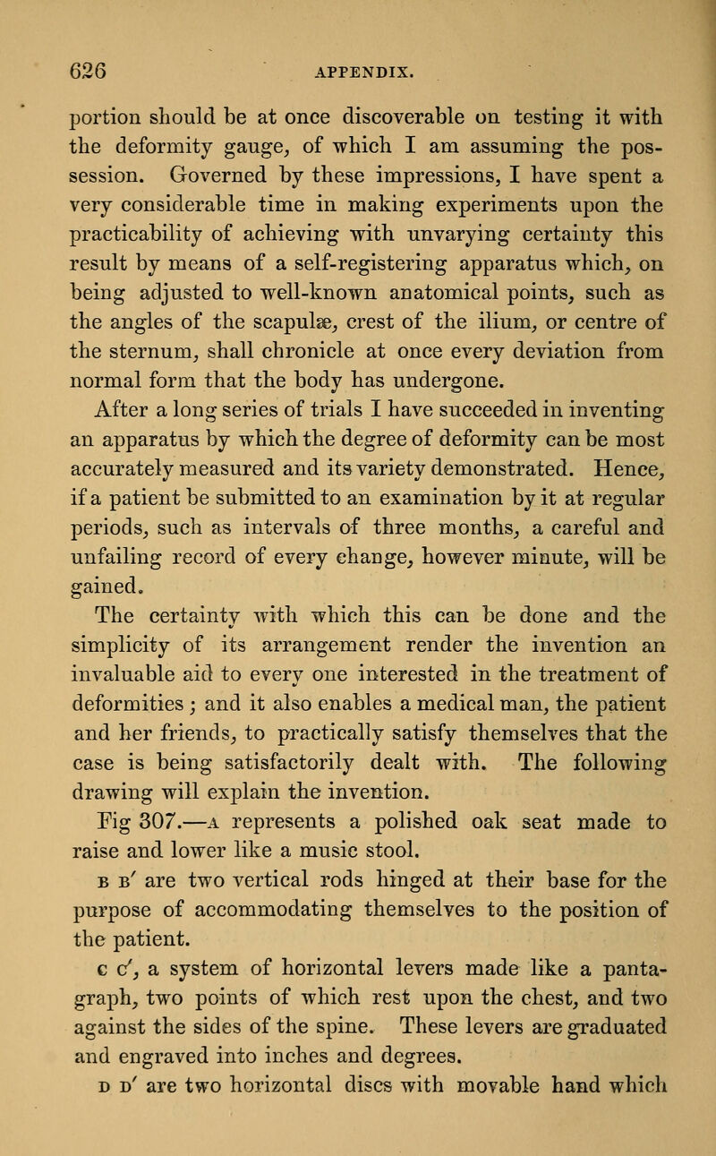 portion should be at once discoverable on testing it with the deformity gange^ of which I am assuming the pos- session. Governed by these impressions, I have spent a very considerable time in making experiments upon the practicability of achieving with unvarying certainty this result by means of a self-registering apparatus which^ on being adjusted to well-known anatomical points, such as the angles of the scapulse, crest of the ilium, or centre of the sternum, shall chronicle at once every deviation from normal form that the body has undergone. After a long series of trials I have succeeded in inventing an apparatus by which the degree of deformity can be most accurately measured and its variety demonstrated. Hence, if a patient be submitted to an examination by it at regular periods, such as intervals of three months, a careful and unfailing record of every change, however minute, will be gained. The certainty with which this can be done and the simplicity of its arrangement render the invention an invaluable aid to every one interested in the treatment of deformities ; and it also enables a medical man, the patient and her friends, to practically satisfy themselves that the case is being satisfactorily dealt with. The following drawing will explain the invention. Pig 307.—A represents a polished oak seat made to raise and lower like a music stool. B b' are two vertical rods hinged at their base for the purpose of accommodating themselves to the position of the patient. c c', a system of horizontal levers made like a panta- graph, two points of which rest upon the chest, and two against the sides of the spine. These levers are graduated and engraved into inches and degrees. D d' are two horizontal discs with movable hand which