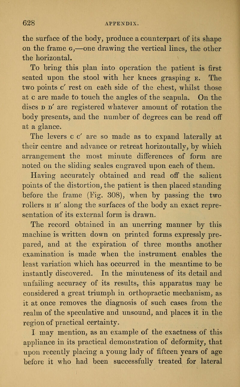 the surface of the body^ produce a counterpart of its shape on the frame g_,—one drawing the vertical lines, the other the horizontal. To bring this plan into operation the patient is first seated upon the stool with her knees grasping e. The two points c' rest on eafch side of the chest, whilst those at c are made to touch the angles of the scapula. On the discs D d' are registered whatever amount of rotation the body presents, and the number of degrees can be read oiF at a glance. The levers c & are so made as to expand laterally at their centre and advance or retreat horizontally, by which arrangement the most minute differences of form are noted on the sliding scales engraved upon each of them. Having accurately obtained and read off the salient points of the distortion, the patient is then placed standing before the frame (Fig. 308), when by passing the two rollers h h' along the surfaces of the body an exact repre- sentation of its external form is drawn. The record obtained in an unerring manner by this machine is written down on printed forms expressly pre- pared, and at the expiration of three months another examination is made when the instrument enables the least variation which has occurred in the meantime to be instantly discovered. In the minuteness of its detail and unfailing accuracy of its results, this apparatus may be considered a great triumph in orthopractio mechanism, as it at once removes the diagnosis of such cases from the realm of the speculative and unsound, and places it in the region of practical certainty. I may mention, as an example of the exactness of this appliance in its practical demonstration of deformity, that upon recently placing a young lady of fifteen years of age before it who had been successfully treated for lateral