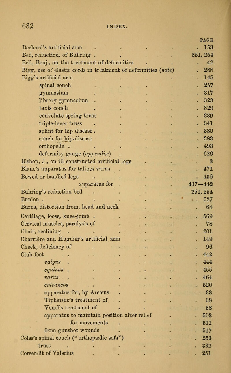 PAGE Bechard's artificial arm . 153 Bed, reduction, of Buhring . . . . 2« )1, 254 Bell, Benj., on the treatment of deformities . 42 Bigg, use of elastic cords in treatment of deformities {note) . 288 Bigg's artificial arm . . 145 spinal couch .... . 257 gymnasium .... . 317 library gymnasium .... . 823 taxis conch .... . 329 convolute spring truss . 339 triple-lever truss .... . 341 splint for hip disease .... . 380 couch for hip-disease - . . ■ . . 383 orthopede ..... . 493 deformity gauge {appendix) . 626 Bishop, J., on ill-constructed artificial legs 3 Blanc's apparatus for talipes varus . 471 Bowed or bandied legs .... . 436 apparatus for . . . 43' r—442 Buhring's reduction bed . . . . 2E )1, 254 Bunion . . . . . . * • . 527 Burns, distortion from, head and neck . 68 Cartilage, loose, knee-joint . ... . 569 Cervical muscles, paralysis of ... . 78 Chair, reclining . . . . . 201 Charriere and Huguier's artificial arm . 149 Cheek, deficiency of . 96 Club-foot 442 valgus ..... . 444 equinus . . ... . 455 varus ..... . 464 calcaneus .... 520 apparatus for, by Arcseus 33 Tiphaisne's treatment of . 38 Venel's treatment of . . . 38 apparatus to maintain position after relief 503 for movements . 511 from gunshot wounds 517 Coles's spinal couch ( orthopsedic sofa) 253 truss ..... 332 Corset-lit of Valerius . - . . . 251