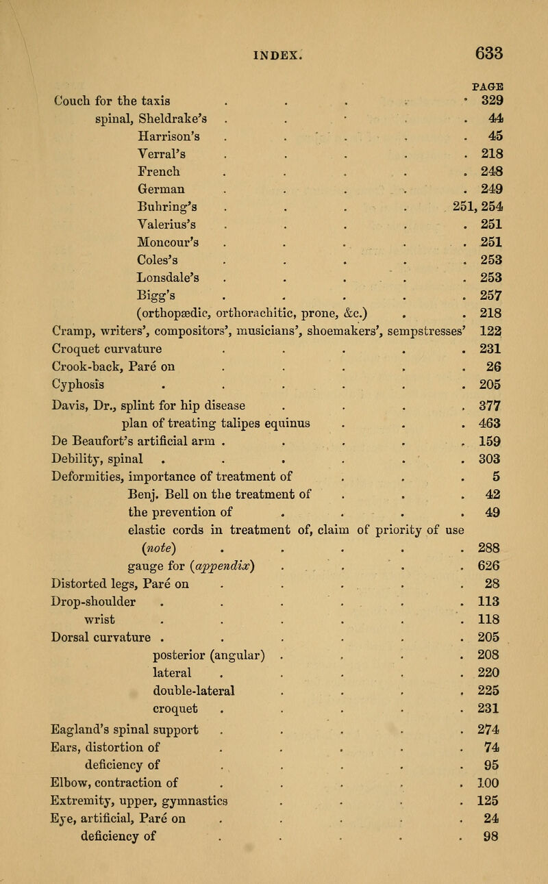 PAGE Couch for the taxis . . . . • 329 spinal, Sheldrake's . . • .44 Harrison's . . ' . . .45 Verral's . . . . .218 French . . . . .248 German ..... 249 Buhring's . . . . 251,254 Valerius's ..... 251 Moncour's Coles's Lonsdale's Bigg's (orthopaedic, orthorachitic, prone, &c.) Cramp, writers', compositors', musicians', shoemakers', sempstresses Croquet curvature Crook-hack. Pare on Cyphosis Davis, Dr., splint for hip disease plan of treating talipes equinus De Beaufort's artificial arm . Dehility, spinal Deformities, importance of treatment of Benj. Bell on the treatment of the prevention of elastic cords in treatment of, claim of priority of use {note) gauge for {appendix) Distorted legs. Pare on Drop-shoulder wrist Dorsal curvature . posterior (angular) lateral douhle-lateral croquet Eagland's spinal support Ears, distortion of deficiency of Elbow, contraction of Extremity, upper, gymnastics Eye, artificial. Pare on deficiency of