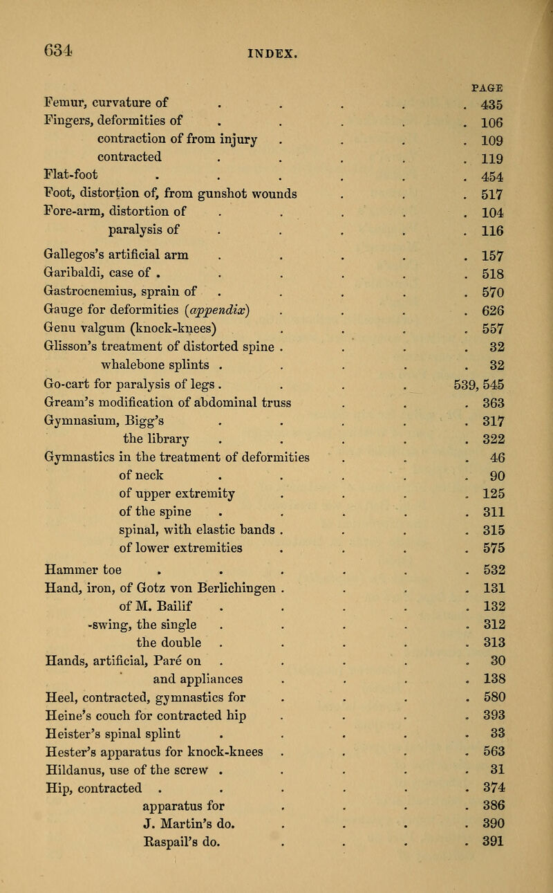 PAGE Femur, curvature of . . . 435 Fingers, deformities of . . 106 contraction of from injury . 109 contracted . 119 Flat-foot . . . . . . 454 Foot, distortion of, from gunshot wounds . 517 Fore-arm, distortion of . . . . 104 paralysis of . . 116 Gallegos's artificial arm . . . . 157 Garibaldi, case of . . 518 Gastrocnemius, sprain of . . 570 Gauge for deformities {appendix) . 626 Genu valgum (knock-knees) . 557 Glisson's treatment of distorted spine . . 32 whalebone splints . , . . 32 Go-cart for paralysis of legs . 539, 545 Gream's modification of abdominal truss . 363 Gymnasium, Bigg's . 317 the library . 322 Gymnastics in the treatment of deformities . 46 of neck . . , . 90 of upper extremity . 125 of the spine . . . . 311 spinal, with elastic bands . - 315 of lower extremities . 575 Hammer toe . . 532 Hand, iron, of Gotz von Berlichingen . . 131 ofM. Bailif . 132 -swing, the single . . . . 312 the double . . 313 Hands, artificial. Pare on . . . , 30 and appliances . 138 Heel, contracted, g;ymnastics for . 580 Heine's couch for contracted hip . 393 Heister's spinal splint . 33 Hester's apparatus for knock-knees . 563 Hildanus, use of the screw . . 31 Hip, contracted . . . . . 374 apparatus for . 386 J. Martin's do. . 390 Raspail's do. . 391