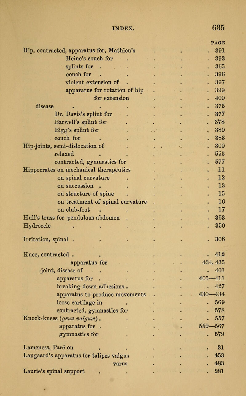 PAGE Hip, contracted, apparatus for, Mathieu's . 391 Heine's couch for . 393 splints for . . 365 couch for . . 396 violent extension of . . 397 apparatus for rotation of hip . 399 for extension . 400 disease .... . 375 Dr. Davis's splint for . 377 Barwell's splint for . 378 Bigg's splint for . 380 couch for . . 383 Hip-joints, semi-dislocation of . . . . 300 relaxed . . . . 553 contracted, gymnastics for . 577 Hippocrates on mechanical therapeutics . 11 on spinal curvature . 12 on succussion . . 13 on structure of spine . 15 on treatment of spinal curvature . . 16 on club-foot . 17 Hull's truss for pendulous abdomen . . 363 Hydrocele .... . 350 Irritation, spinal .... . 306 Knee, contracted .... . 412 apparatus for . . 434, 435 -joint, disease of . . 401 apparatus for . 405—411 breaking down adhesions . . 427 apparatus to produce movements . 430—434 loose cartilage in . 569 contracted, gymnastics for . 578 Knock-knees {genu valgum) . . . . 557 apparatus for . 559—567 gymnastics for . 579 Lameness, Pare on ... . . 31 Langaard's apparatus for talipes valgus . 453 varus . 483 Laurie's spinal support . . . . . 281