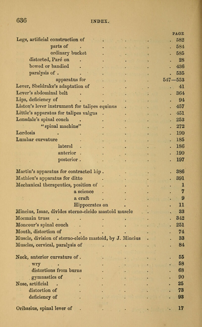 Legs, artificial construction of parts of ordinary bucket distorted. Pare on bowed or bandied paralysis of . . apparatus for Lever, Sheldrake's adaptation of Lever's abdominal belt Lips, deficiency of Liston's lever instrument for talipes equinv Little's apparatus for talipes vi Lonsdale's spinal couch  spinal machine Lordosis Lumbar curvature lateral anterior posterior Martin's apparatus for contracted hip Mathieu's apparatus for ditto Mechanical therapeutics, position of a science a craft Hippocrates on Mincius, Isaac, divides sterno-cleido mastoid muscle Mocmain truss Moncour's spinal couch Mouth, distortion of Muscle, division of sterno-cleido mastoid, by J. Mincius Muscles, cervical, paralysis of Neck, anterior curvature of wry distortions from burn gymnastics of Nose, artificial distortion of deficiency of Oribasius, spinal lever of