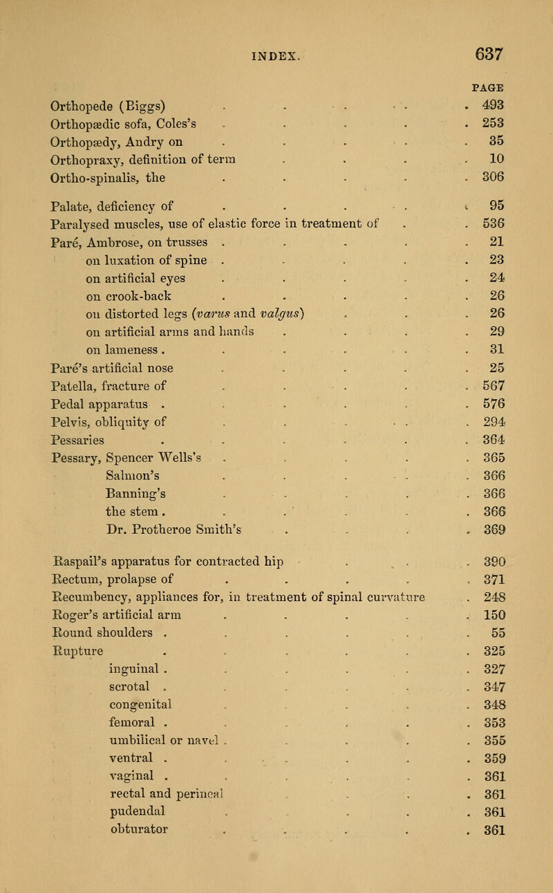 Orthopede (Biggs) Orthopseclic sofa, Coles's Orthopaedy, Andry on Orthopraxy, definition of terra Ortho-spinalis, the Palate, deficiency of Paralysed muscles, use of elastic force in treatment of Pare, Ambrose, on trusses . on luxation of spine . on artificial eyes on crook-back on distorted legs (varus and valgus) on artificial arms and hands on lameness . Fare's artificial nose Patella, fracture of Pedal apparatus . Pelvis, obliquity of Pessaries Pessary, Spencer Wells's Salmon's Banning's the stem. Dr. Protheroe Smith's Raspail's apparatus for contr Rectum, prolapse of Roger's artificial arm Round shoulders . Rupture inguinal . scrotal . congenital femoral . umbilical or navel ventral . vaginal . rectal and perineal pudendal obturator acted hip