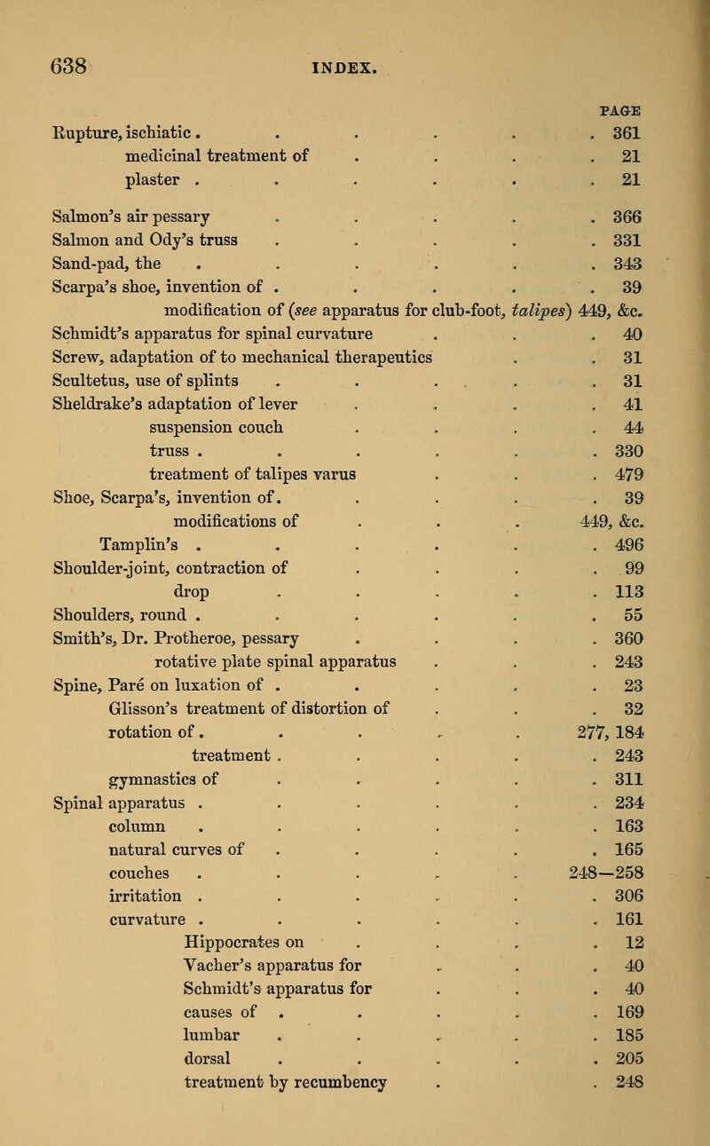 PA&E Rupture, ischiatic. . 361 medicinal treatment of . 21 plaster . . 21 Salmon's air pessary . 366 Salmon and Ody's truss . 331 Sand-pad, the . 343 Scarpa's shoe, invention of . . 39 modification of (see apparatus for club-foot, i 'alipes) 449, &c. Schmidt's apparatus for spinal curvature . 40 Screw, adaptation of to mechanical therapeutics . 31 Scultetus, use of splints . . 31 Sheldrake's adaptation of lever . . 41 suspension couch . . 44 truss . . 330 treatment of talipes varus . 479 Shoe, Scarpa's, invention of. . 39 modifications of . 449, &c. Tamplin's . . 496 Shoulder-joint, contraction of . 99 drop . 113 Shoulders, round . . 55 Smith's, Dr. Protheroe, pessary . 360 rotative plate spinal apparatus . 243 Spine, Pare on luxation of . . . 23 Glisson's treatment of distortion of . 32 rotation of. 277,184 treatment , . 243 gymnastics of . 311 Spinal apparatus . . 234 column . 163 natural curves of . 165 couches 248—258 irritation . . 306 curvature . . 161 Hippocrates on . 12 Vacher's apparatus for . 40 Schmidt's apparatus for . 40 causes of . . . 169 lumbar . . 185 dorsal . . 205 treatment by recumbency . 248