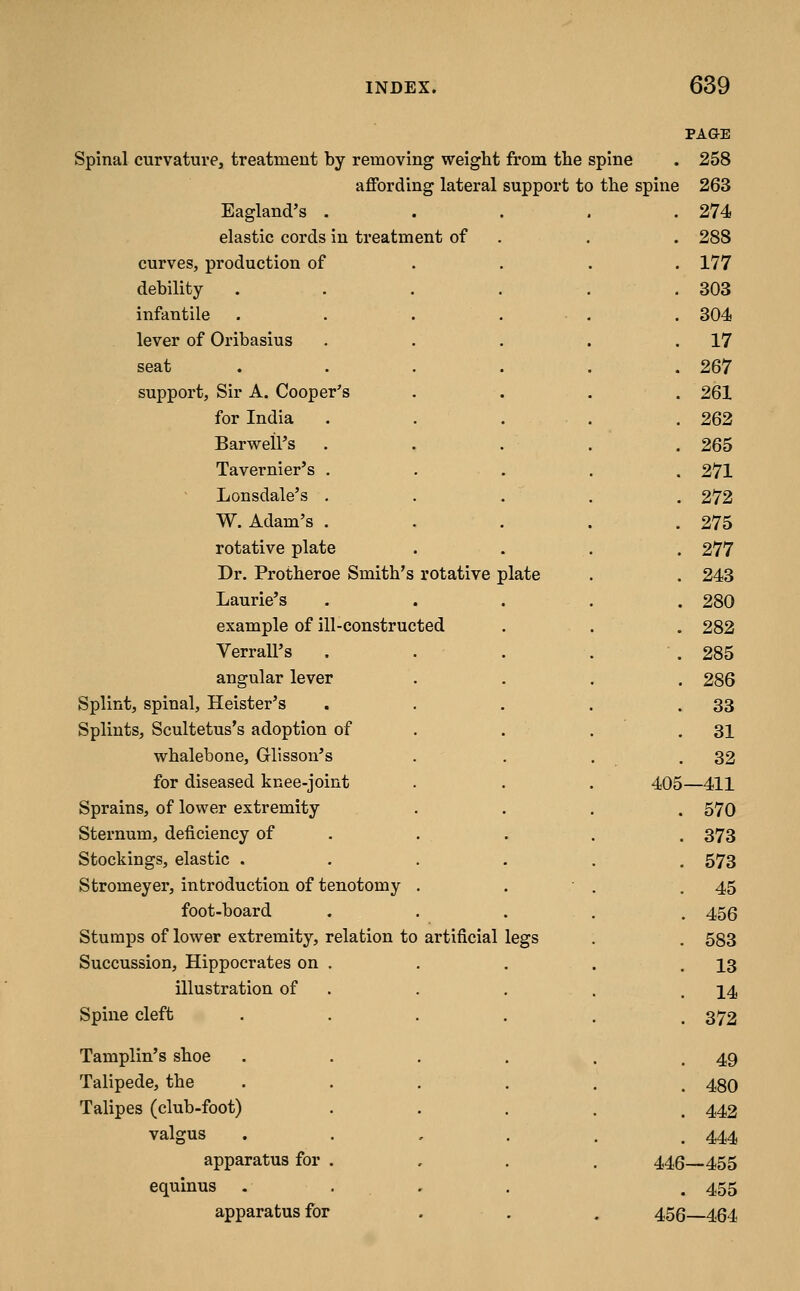 PAGE Spinal curvature, treatment by removing weight from the spine . 258 affording lateral support to the spine 263 Eagland's .... . 274 elastic cords in treatment of . 288 curves, production of . . . . 177 debility ..... . 303 infantile . . . . . . 304 lever of Oribasius .... . 17 seat ..... . 267 support, Sir A. Cooper's . 261 for India . . . . . 262 Barweil's .... . 265 Tavernier's . . 271 Lonsdale's . . 272 W. Adam's .... . 275 rotative plate . 277 Dr. Protheroe Smith's rotative plate . 243 Laurie's . 280 example of ill-constructed . 282 VerraU's . ■. 285 angular lever . 286 Splint, spinal, Heister's . 33 Splints, Scultetus's adoption of . 31 whalebone, Glisson's . 32 for diseased knee-joint 405—411 Sprains, of lower extremity . 570 Sternum, deficiency of . . 373 Stockings, elastic .... . 573 Stromeyer, introduction of tenotomy . . 45 foot-board . 456 Stumps of lower extremity, relation to artificial legs . 583 Succussion, Hippocrates on . . 13 illustration of . . 14 Spine cleft .... . 372 Tamplin's shoe .... . 49 Talipede, the . . 480 Talipes (club-foot) . 442 valgus . . , . . 444 apparatus for . 446—455 equinus . . . . 455 apparatus for . 456-464