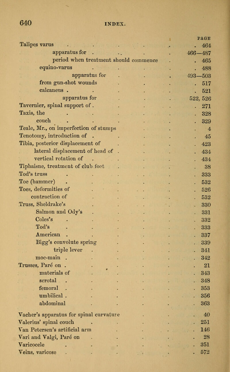 Talipes varus apparatus for . period when treatment should com equino-varus apparatus for from gun-shot wounds calcaneus . apparatus for Tavernier, spinal support of . Taxis, the couch Teale, Mr., on imperfection of stumps Tenotomy, introduction of . Tibia, posterior displacement of lateral displacement of head of vertical rotation of Tiphaisne, treatment of club foot Tod's truss Toe (hammer) Toes, deformities of contraction of Truss, Sheldrake's Salmon and Ody's Coles's Tod's American . Bigg's convolute spring triple lever moc-main . Trusses, Pare on . materials of scrotal femoral umbilical , abdominal Vacher's apparatus for spinal curvature Valerius' spinal couch Van Petersen's artificial arm Vari and Valgi, Pare on Varicocele Veins, varicose