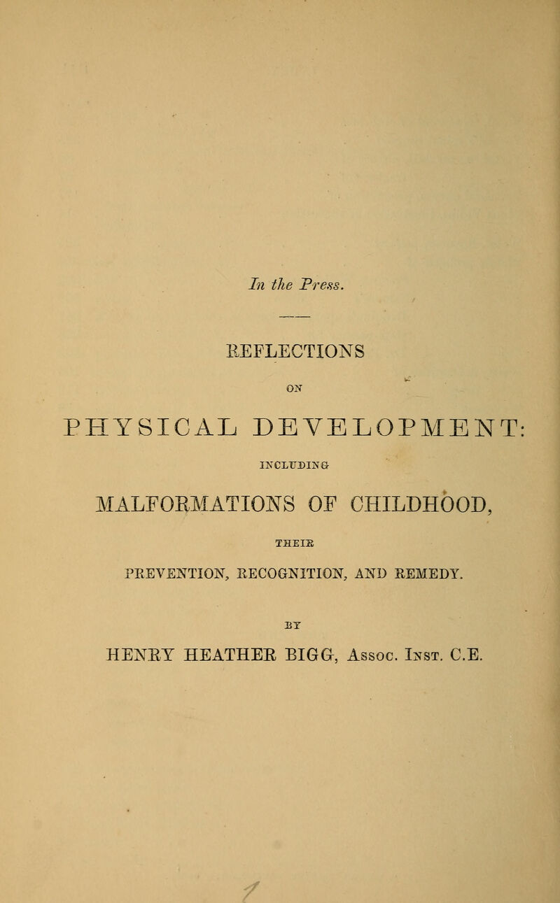 In the Press. EEFLECTIONS ON PHYSICAL DEVELOPMENT: IKCLITDING- MALFORMATIONS OF CHILDHOOD, THEIE PREVENTION, EECOGNITIOK AND REMEDY. BY HENET HEATHEE BIGG, Assoc. Inst. C.E. /