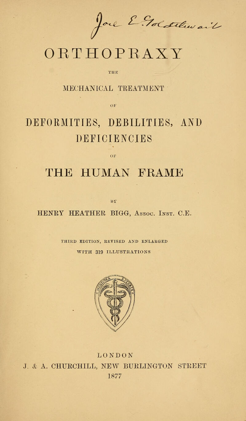 ORTHOPRAXY THE MECHANICAL TREATMENT OF DEFORMITIES, DEBILITIES, AND DEFICIENCIES OF THE HUMAN FRAME BY HENRY HEATHER BIGG, Assoc. Inst. C.E. THIRD EDITION, 11EVISED AND ENIA.KQED WITH 319 ILLUSTRATIONS LONDON J. & A. CHURCHILL, NEW BURLINGTON STREET 1877