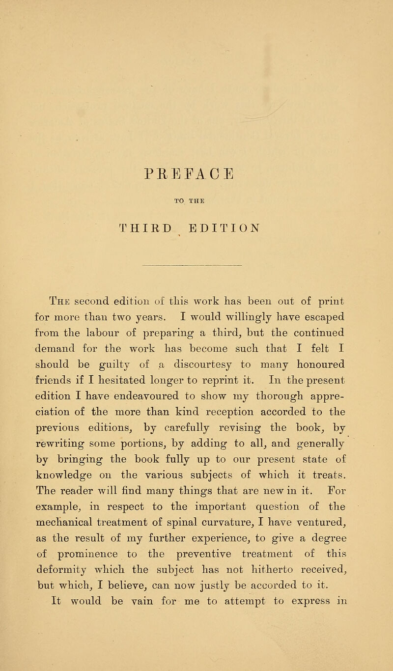 PEEFACE THIRD EDITION The second edition of this work has been out of print for more than two years. I would willingly have escaped from the labour of preparing a third, but the continued demand for the work has become such that I felt I should be guilty of a discourtesy to many honoured friends if I hesitated longer to reprint it. In the present edition I have endeavoured to show my thorough appre- ciation of the more than kind reception accorded to the previous editions, by carefully revising the book, by rewriting some portions, by adding to all, and generally by bringing the book fully up to our present state of knowledge on the various subjects of which it treats. The reader will find many things that are new in it. For example, in respect to the important question of the mechanical treatment of spinal curvature, I have ventured, as the result of my further experience, to give a degree of prominence to the preventive treatment of this deformity which the subject has not hitherto received, but which, I believe, can now justly be accorded to it. It would be vain for me to attempt to express in