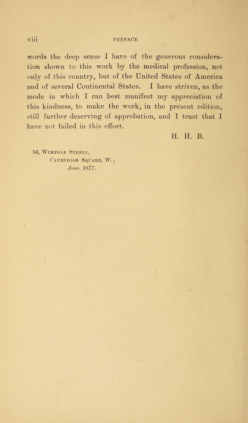 Vlll PREFACE words the deep sense I have of the generous considera- tion shown to this work by the medical profession, not only of this country, but of the United States of America and of several Continental States. I have striven, as the mode in which I can best manifest my appreciation of this kindness, to make the work, in the present edition, still further deserving of approbation, and I trust that I have not failed in this effort. H. H. B. 56, Wimpole Stkeet, Cavendish Square, W.; Jvne, 1877.