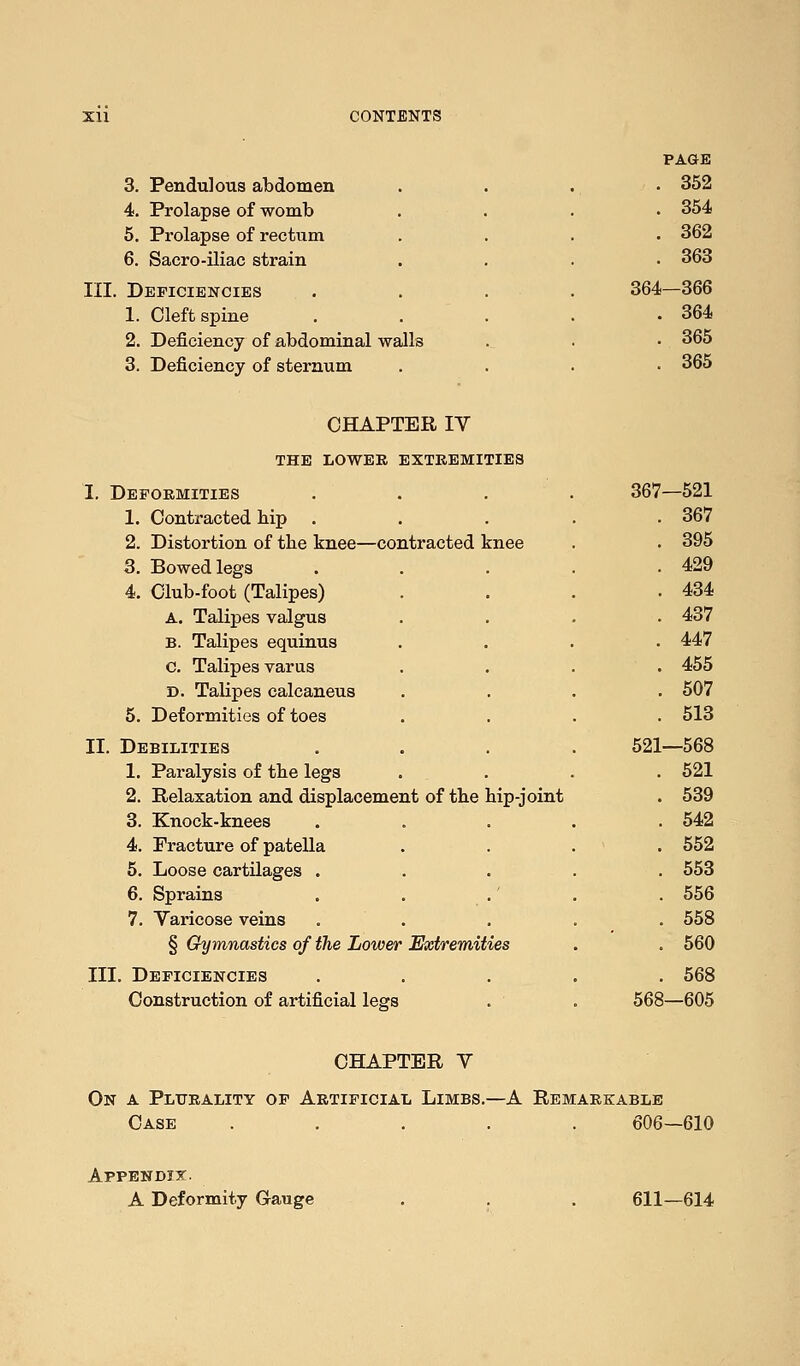 PAOE 3. Pendulous abdomen 352 4. Prolapse of womb . 354 5. Prolapse of rectum . 362 6. Sacro-iliac strain 363 III. Deficiencies 364- -366 1. Cleft spine • 364 2. Deficiency of abdominal walls • 365 3. Deficiency of sternum 365 CHAPTER IV THE LOWEB EXTREMITIES I. Deformities . . . . 367- -521 1. Contracted bip . 367 2. Distortion of tbe knee—contracted knee . 395 3. Bowed legs 429 4. Club-foot (Talipes) . 434 A. Talipes valgus 437 B. Talipes equinus 447 c. Talipes varus . 455 D. Tabpes calcaneus 507 5. Deformities of toes 513 II. Debilities 521- -568 1. Paralysis of tbe legs 521 2. Relaxation and displacement of tbe hip-joint . 539 3. Knock-knees 542 4. Fracture of patella . 552 5. Loose cartilages . 553 6. Sprains 556 7. Varicose veins 558 § Gymnastics of the Lower Extremities . 560 III. Deficiencies , . 568 Construction of artificial legs 568- -605 CHAPTER V On a Plurality of Artificial Limbs.—A Remarkable Case ..... 606—610 Appendix. A Deformity Gauge 611—614