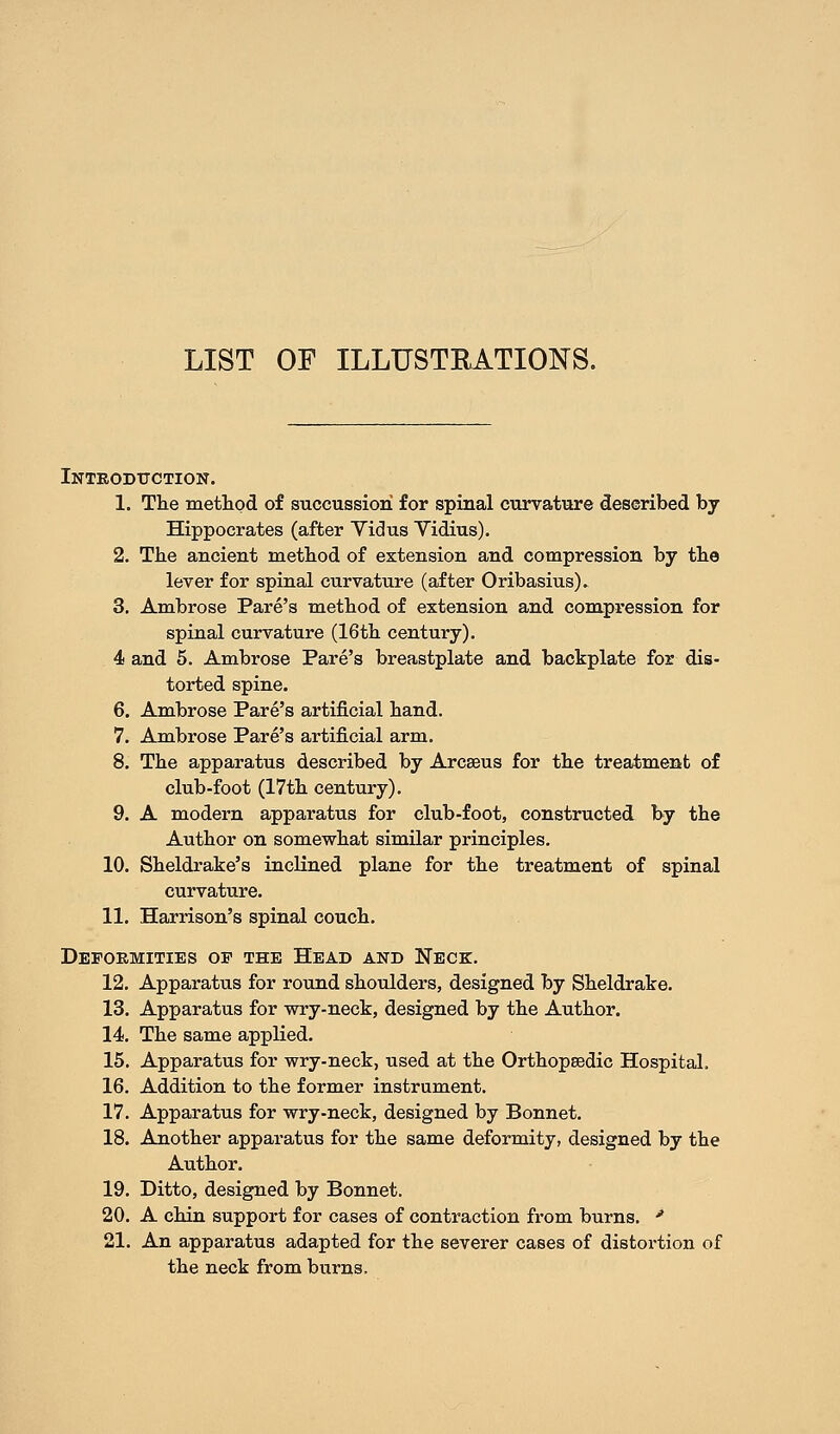 LIST OF ILLUSTRATIONS. Introduction. 1. The method of succussiori for spinal curvature described by Hippocrates (after Yidus Vidius). 2. The ancient method of extension and compression by the lever for spinal curvature (after Oribasius). 3. Ambrose Pare's method of extension and compression for spinal curvature (16th century). 4 and 5. Ambrose Pare's breastplate and backplate for dis- torted spine. 6. Ambrose Pare's artificial hand. 7. Ambrose Pare's artificial arm. 8. The apparatus described by Arca^us for the treatment of club-foot (17th century). 9. A modern apparatus for club-foot, constructed by the Author on somewhat similar principles. 10. Sheldrake's inclined plane for the treatment of spinal curvature. 11. Harrison's spinal couch. Deformities op the Head and Neck. 12. Apparatus for round shoulders, designed by Sheldrake. 13. Apparatus for wry-neck, designed by the Author. 14. The same applied. 15. Apparatus for wry-neck, used at the Orthopaedic Hospital. 16. Addition to the former instrument. 17. Apparatus for wry-neck, designed by Bonnet. 18. Another apparatus for the same deformity, designed by the Author. 19. Ditto, designed by Bonnet. 20. A chin support for cases of contraction from burns. * 21. An apparatus adapted for the severer cases of distortion of the neck from burns.