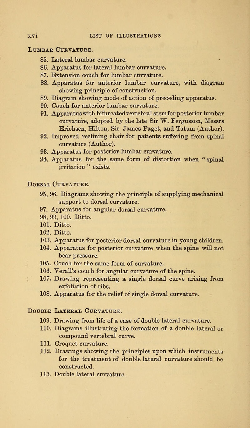 Lumbar Curvature. 85. Lateral lumbar curvature. 86. Apparatus for lateral lumbar curvature. 87. Extension couch for lumbar curvature. 88. Apparatus for anterior lumbar curvature, witb diagram showing principle of construction. 89. Diagram showing mode of action of preceding apparatus. 90. Couch for anterior lumbar curvature. 91. Apparatus with bifurcated vertebral stemfor posterior lumbar curvature, adopted by the late Sir W. Fergusson, Messrs Erichsen, Hilton, Sir James Paget, and Tatum (Author). 92. Improved reclining chair for patients suffering from spinal curvature (Author). 93. Apparatus for posterior lumbar curvature. 94. Apparatus for the same form of distortion when spinal irritation exists. Dorsal Curvature. 95. 96. Diagrams showing the principle of supplying mechanical support to dorsal curvature. 97. Apparatus for angular dorsal curvature. 98, 99, 100. Ditto. 101. Ditto. 102. Ditto. 103. Apparatus for posterior dorsal curvature in young children. 104. Apparatus for posterior curvature when the spine will not bear pressure. 105. Couch for the same form of curvature. 106. Verall's couch for angular curvature of the spine. 107. Drawing representing a single dorsal curve arising from exfoliation of ribs. 108. Apparatus for the relief of single dorsal curvature. Double Lateral Curvature. 109. Drawing from life of a case of double lateral curvature. 110. Diagrams illustrating the formation of a double lateral or compound vertebral curve. 111. Croquet curvature. 112. Drawings showing the principles upon which instruments for the treatment of double lateral curvature should be constructed. 113. Double lateral curvature.