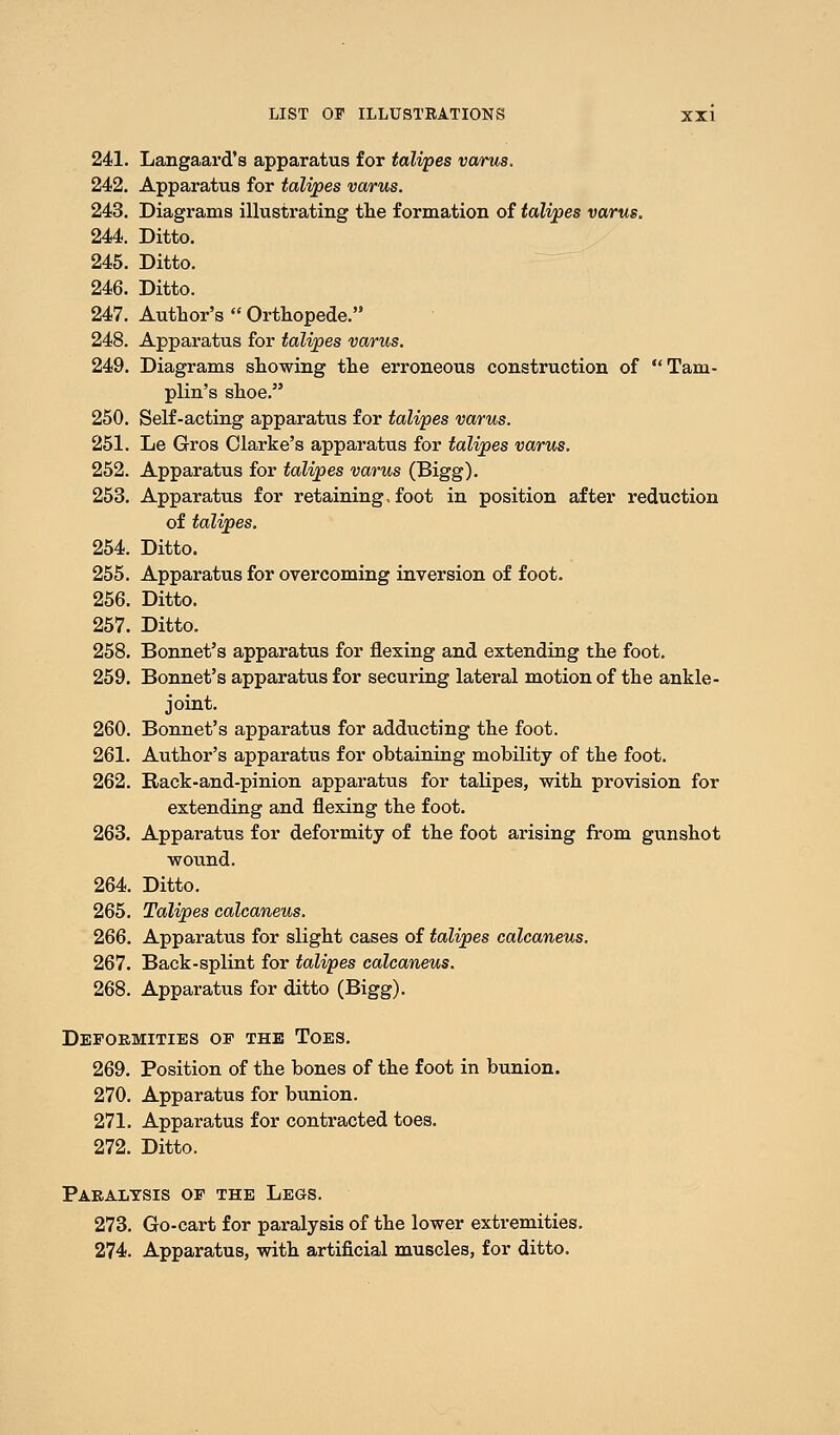 241. Langaard's apparatus for talipes varus. 242. Apparatus for talipes varus. 243. Diagrams illustrating the formation of talipes varus. 244. Ditto. 245. Ditto. 246. Ditto. 247. Author's  Orthopede. 248. Apparatus for talipes varus. 249. Diagrams showing the erroneous construction of Taru- plin's shoe. 250. Self-acting apparatus for talipes varus. 251. Le Gros Clarke's apparatus for talipes varus. 252. Apparatus for talipes varus (Bigg). 253. Apparatus for retaining, foot in position after reduction of talipes. 254. Ditto. 255. Apparatus for overcoming inversion of foot. 256. Ditto. 257. Ditto. 258. Bonnet's apparatus for flexing and extending the foot. 259. Bonnet's apparatus for securing lateral motion of the ankle- joint. 260. Bonnet's apparatus for adducting the foot. 261. Author's apparatus for obtaining mobility of the foot. 262. Rack-and-pinion apparatus for talipes, with provision for extending and flexing the foot. 263. Apparatus for deformity of the foot arising from gunshot wound. 264. Ditto. 265. Talipes calcaneus. 266. Apparatus for slight cases of talipes calcaneus. 267. Back-splint for talipes calcaneus. 268. Apparatus for ditto (Bigg). Deformities of the Toes. 269. Position of the bones of the foot in bunion. 270. Apparatus for bunion. 271. Apparatus for contracted toes. 272. Ditto. Paralysis of the Legs. 273. Go-cart for paralysis of the lower extremities. 274. Apparatus, with artificial muscles, for ditto.